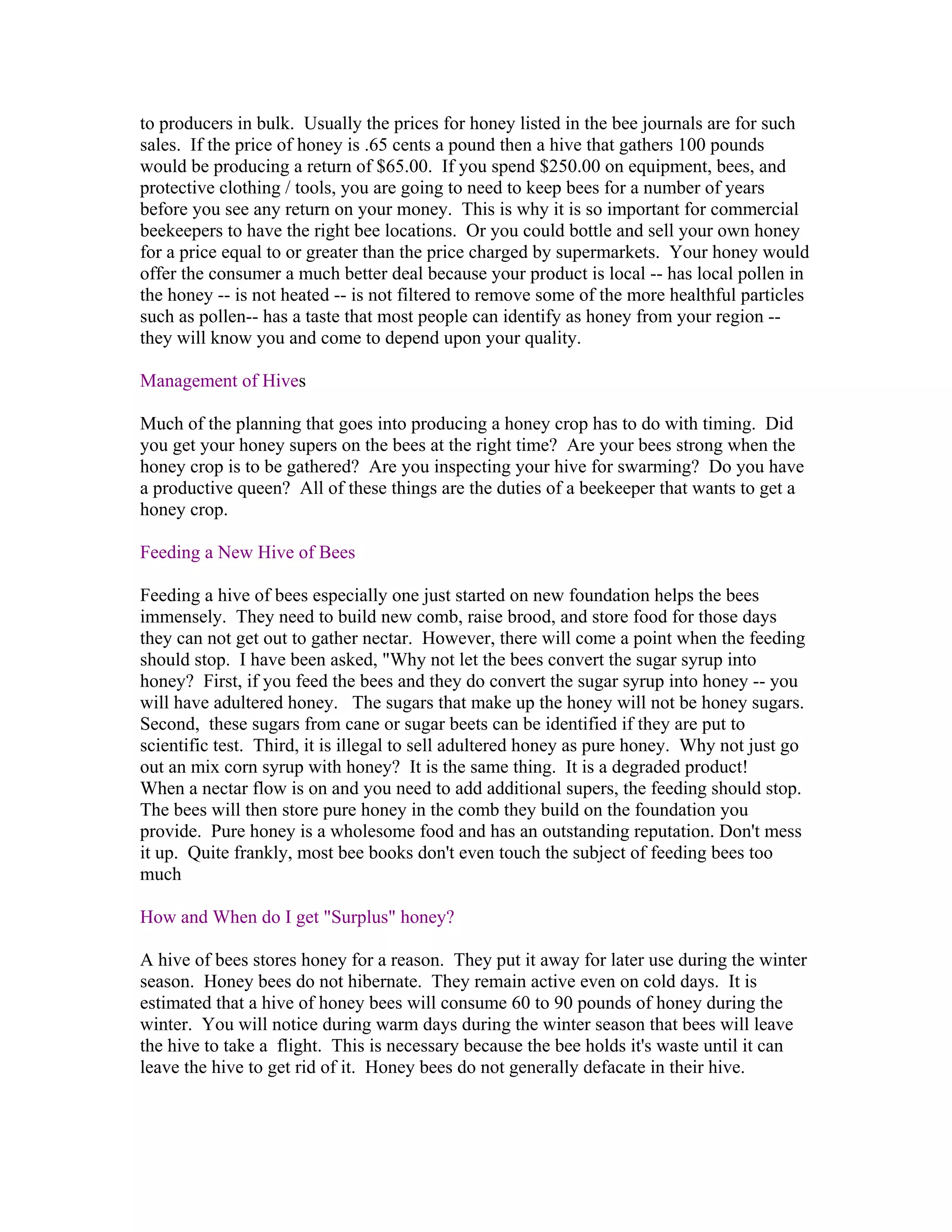 to producers in bulk. Usually the prices for honey listed in the bee journals are for such
sales. If the price of honey is .65 cents a pound then a hive that gathers 100 pounds
would be producing a return of $65.00. If you spend $250.00 on equipment, bees, and
protective clothing / tools, you are going to need to keep bees for a number of years
before you see any return on your money. This is why it is so important for commercial
beekeepers to have the right bee locations. Or you could bottle and sell your own honey
for a price equal to or greater than the price charged by supermarkets. Your honey would
offer the consumer a much better deal because your product is local -- has local pollen in
the honey -- is not heated -- is not filtered to remove some of the more healthful particles
such as pollen-- has a taste that most people can identify as honey from your region --
they will know you and come to depend upon your quality.
Management of Hives
Much of the planning that goes into producing a honey crop has to do with timing. Did
you get your honey supers on the bees at the right time? Are your bees strong when the
honey crop is to be gathered? Are you inspecting your hive for swarming? Do you have
a productive queen? All of these things are the duties of a beekeeper that wants to get a
honey crop.
Feeding a New Hive of Bees
Feeding a hive of bees especially one just started on new foundation helps the bees
immensely. They need to build new comb, raise brood, and store food for those days
they can not get out to gather nectar. However, there will come a point when the feeding
should stop. I have been asked, "Why not let the bees convert the sugar syrup into
honey? First, if you feed the bees and they do convert the sugar syrup into honey -- you
will have adultered honey. The sugars that make up the honey will not be honey sugars.
Second, these sugars from cane or sugar beets can be identified if they are put to
scientific test. Third, it is illegal to sell adultered honey as pure honey. Why not just go
out an mix corn syrup with honey? It is the same thing. It is a degraded product!
When a nectar flow is on and you need to add additional supers, the feeding should stop.
The bees will then store pure honey in the comb they build on the foundation you
provide. Pure honey is a wholesome food and has an outstanding reputation. Don't mess
it up. Quite frankly, most bee books don't even touch the subject of feeding bees too
much
How and When do I get "Surplus" honey?
A hive of bees stores honey for a reason. They put it away for later use during the winter
season. Honey bees do not hibernate. They remain active even on cold days. It is
estimated that a hive of honey bees will consume 60 to 90 pounds of honey during the
winter. You will notice during warm days during the winter season that bees will leave
the hive to take a flight. This is necessary because the bee holds it's waste until it can
leave the hive to get rid of it. Honey bees do not generally defacate in their hive.
 