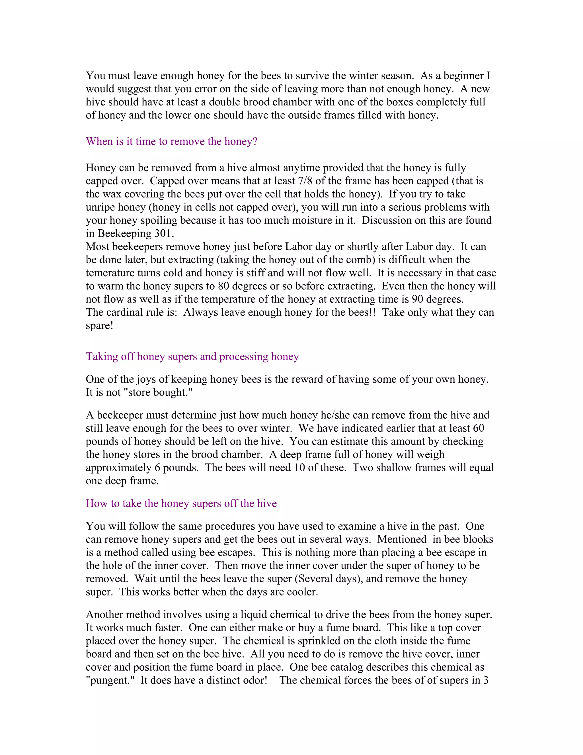 You must leave enough honey for the bees to survive the winter season. As a beginner I
would suggest that you error on the side of leaving more than not enough honey. A new
hive should have at least a double brood chamber with one of the boxes completely full
of honey and the lower one should have the outside frames filled with honey.
When is it time to remove the honey?
Honey can be removed from a hive almost anytime provided that the honey is fully
capped over. Capped over means that at least 7/8 of the frame has been capped (that is
the wax covering the bees put over the cell that holds the honey). If you try to take
unripe honey (honey in cells not capped over), you will run into a serious problems with
your honey spoiling because it has too much moisture in it. Discussion on this are found
in Beekeeping 301.
Most beekeepers remove honey just before Labor day or shortly after Labor day. It can
be done later, but extracting (taking the honey out of the comb) is difficult when the
temerature turns cold and honey is stiff and will not flow well. It is necessary in that case
to warm the honey supers to 80 degrees or so before extracting. Even then the honey will
not flow as well as if the temperature of the honey at extracting time is 90 degrees.
The cardinal rule is: Always leave enough honey for the bees!! Take only what they can
spare!
Taking off honey supers and processing honey
One of the joys of keeping honey bees is the reward of having some of your own honey.
It is not "store bought."
A beekeeper must determine just how much honey he/she can remove from the hive and
still leave enough for the bees to over winter. We have indicated earlier that at least 60
pounds of honey should be left on the hive. You can estimate this amount by checking
the honey stores in the brood chamber. A deep frame full of honey will weigh
approximately 6 pounds. The bees will need 10 of these. Two shallow frames will equal
one deep frame.
How to take the honey supers off the hive
You will follow the same procedures you have used to examine a hive in the past. One
can remove honey supers and get the bees out in several ways. Mentioned in bee blooks
is a method called using bee escapes. This is nothing more than placing a bee escape in
the hole of the inner cover. Then move the inner cover under the super of honey to be
removed. Wait until the bees leave the super (Several days), and remove the honey
super. This works better when the days are cooler.
Another method involves using a liquid chemical to drive the bees from the honey super.
It works much faster. One can either make or buy a fume board. This like a top cover
placed over the honey super. The chemical is sprinkled on the cloth inside the fume
board and then set on the bee hive. All you need to do is remove the hive cover, inner
cover and position the fume board in place. One bee catalog describes this chemical as
"pungent." It does have a distinct odor! The chemical forces the bees of of supers in 3
 
