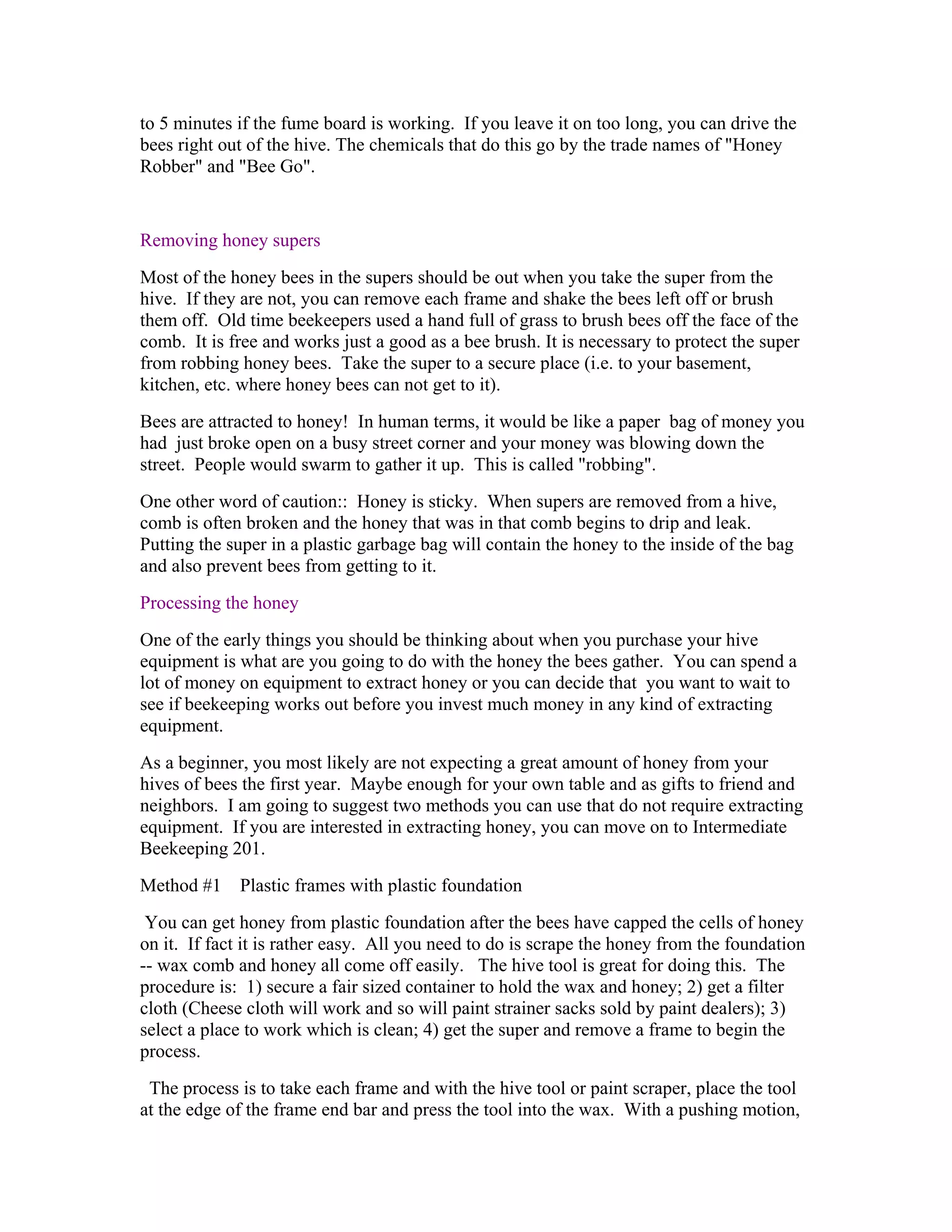 to 5 minutes if the fume board is working. If you leave it on too long, you can drive the
bees right out of the hive. The chemicals that do this go by the trade names of "Honey
Robber" and "Bee Go".
Removing honey supers
Most of the honey bees in the supers should be out when you take the super from the
hive. If they are not, you can remove each frame and shake the bees left off or brush
them off. Old time beekeepers used a hand full of grass to brush bees off the face of the
comb. It is free and works just a good as a bee brush. It is necessary to protect the super
from robbing honey bees. Take the super to a secure place (i.e. to your basement,
kitchen, etc. where honey bees can not get to it).
Bees are attracted to honey! In human terms, it would be like a paper bag of money you
had just broke open on a busy street corner and your money was blowing down the
street. People would swarm to gather it up. This is called "robbing".
One other word of caution:: Honey is sticky. When supers are removed from a hive,
comb is often broken and the honey that was in that comb begins to drip and leak.
Putting the super in a plastic garbage bag will contain the honey to the inside of the bag
and also prevent bees from getting to it.
Processing the honey
One of the early things you should be thinking about when you purchase your hive
equipment is what are you going to do with the honey the bees gather. You can spend a
lot of money on equipment to extract honey or you can decide that you want to wait to
see if beekeeping works out before you invest much money in any kind of extracting
equipment.
As a beginner, you most likely are not expecting a great amount of honey from your
hives of bees the first year. Maybe enough for your own table and as gifts to friend and
neighbors. I am going to suggest two methods you can use that do not require extracting
equipment. If you are interested in extracting honey, you can move on to Intermediate
Beekeeping 201.
Method #1 Plastic frames with plastic foundation
You can get honey from plastic foundation after the bees have capped the cells of honey
on it. If fact it is rather easy. All you need to do is scrape the honey from the foundation
-- wax comb and honey all come off easily. The hive tool is great for doing this. The
procedure is: 1) secure a fair sized container to hold the wax and honey; 2) get a filter
cloth (Cheese cloth will work and so will paint strainer sacks sold by paint dealers); 3)
select a place to work which is clean; 4) get the super and remove a frame to begin the
process.
The process is to take each frame and with the hive tool or paint scraper, place the tool
at the edge of the frame end bar and press the tool into the wax. With a pushing motion,
 