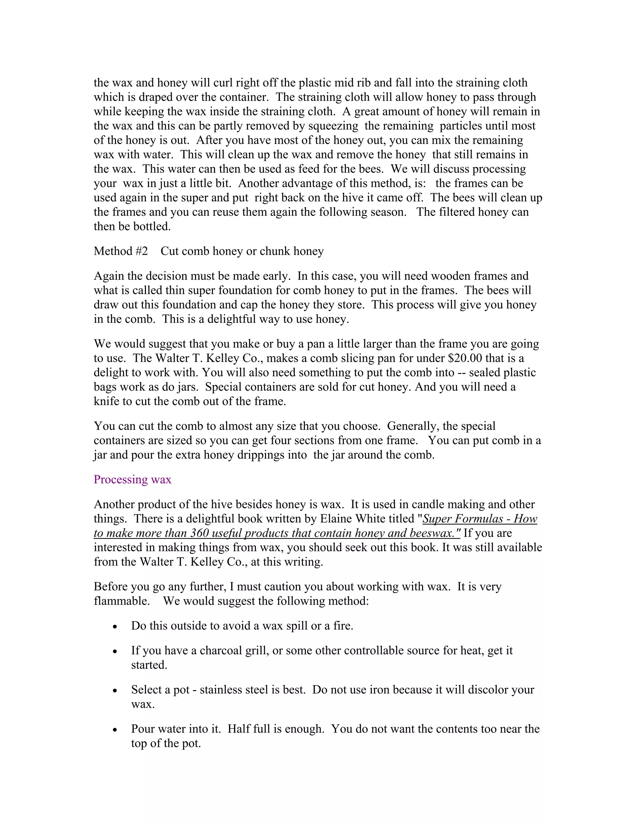 the wax and honey will curl right off the plastic mid rib and fall into the straining cloth
which is draped over the container. The straining cloth will allow honey to pass through
while keeping the wax inside the straining cloth. A great amount of honey will remain in
the wax and this can be partly removed by squeezing the remaining particles until most
of the honey is out. After you have most of the honey out, you can mix the remaining
wax with water. This will clean up the wax and remove the honey that still remains in
the wax. This water can then be used as feed for the bees. We will discuss processing
your wax in just a little bit. Another advantage of this method, is: the frames can be
used again in the super and put right back on the hive it came off. The bees will clean up
the frames and you can reuse them again the following season. The filtered honey can
then be bottled.
Method #2 Cut comb honey or chunk honey
Again the decision must be made early. In this case, you will need wooden frames and
what is called thin super foundation for comb honey to put in the frames. The bees will
draw out this foundation and cap the honey they store. This process will give you honey
in the comb. This is a delightful way to use honey.
We would suggest that you make or buy a pan a little larger than the frame you are going
to use. The Walter T. Kelley Co., makes a comb slicing pan for under $20.00 that is a
delight to work with. You will also need something to put the comb into -- sealed plastic
bags work as do jars. Special containers are sold for cut honey. And you will need a
knife to cut the comb out of the frame.
You can cut the comb to almost any size that you choose. Generally, the special
containers are sized so you can get four sections from one frame. You can put comb in a
jar and pour the extra honey drippings into the jar around the comb.
Processing wax
Another product of the hive besides honey is wax. It is used in candle making and other
things. There is a delightful book written by Elaine White titled "Super Formulas - How
to make more than 360 useful products that contain honey and beeswax." If you are
interested in making things from wax, you should seek out this book. It was still available
from the Walter T. Kelley Co., at this writing.
Before you go any further, I must caution you about working with wax. It is very
flammable. We would suggest the following method:
• Do this outside to avoid a wax spill or a fire.
• If you have a charcoal grill, or some other controllable source for heat, get it
started.
• Select a pot - stainless steel is best. Do not use iron because it will discolor your
wax.
• Pour water into it. Half full is enough. You do not want the contents too near the
top of the pot.
 