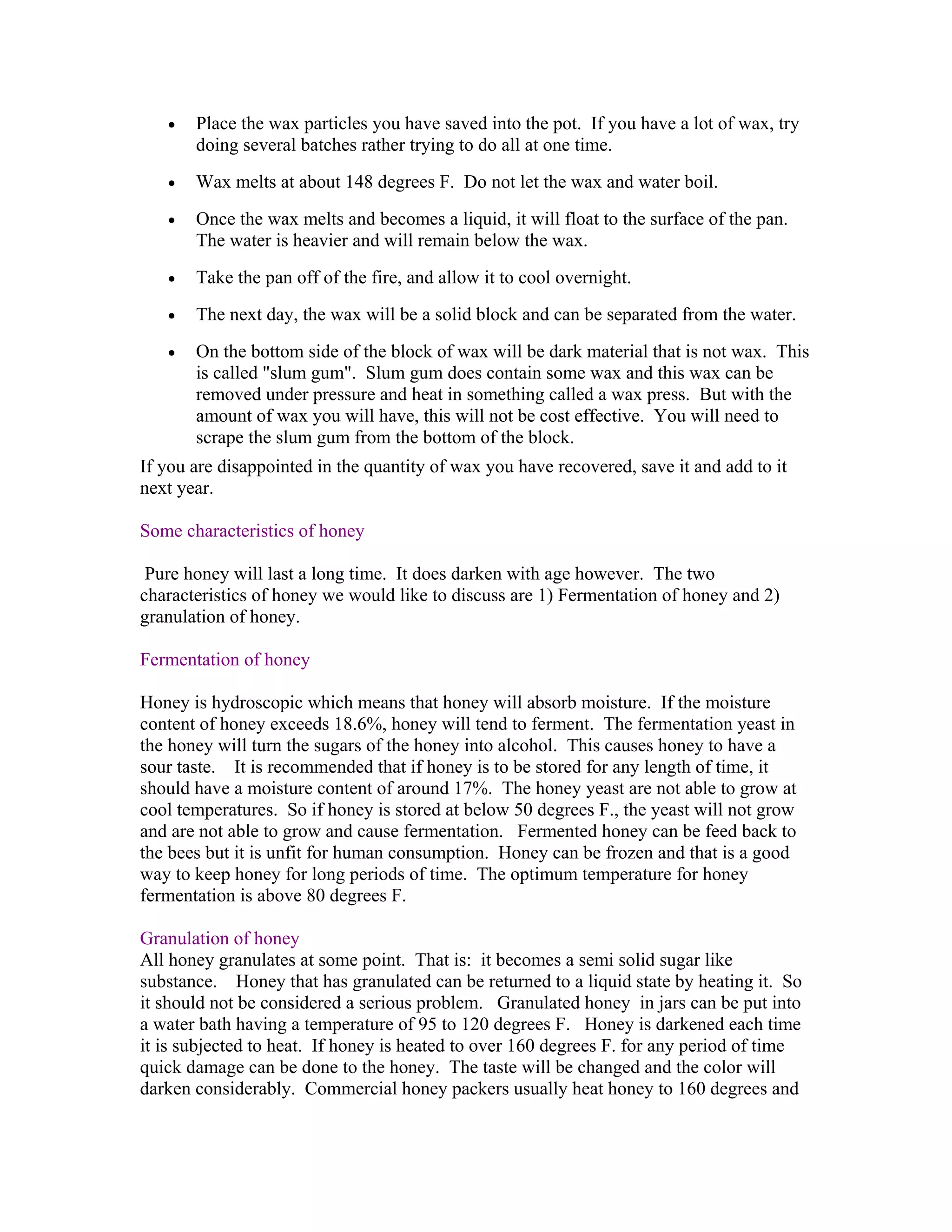 • Place the wax particles you have saved into the pot. If you have a lot of wax, try
doing several batches rather trying to do all at one time.
• Wax melts at about 148 degrees F. Do not let the wax and water boil.
• Once the wax melts and becomes a liquid, it will float to the surface of the pan.
The water is heavier and will remain below the wax.
• Take the pan off of the fire, and allow it to cool overnight.
• The next day, the wax will be a solid block and can be separated from the water.
• On the bottom side of the block of wax will be dark material that is not wax. This
is called "slum gum". Slum gum does contain some wax and this wax can be
removed under pressure and heat in something called a wax press. But with the
amount of wax you will have, this will not be cost effective. You will need to
scrape the slum gum from the bottom of the block.
If you are disappointed in the quantity of wax you have recovered, save it and add to it
next year.
Some characteristics of honey
Pure honey will last a long time. It does darken with age however. The two
characteristics of honey we would like to discuss are 1) Fermentation of honey and 2)
granulation of honey.
Fermentation of honey
Honey is hydroscopic which means that honey will absorb moisture. If the moisture
content of honey exceeds 18.6%, honey will tend to ferment. The fermentation yeast in
the honey will turn the sugars of the honey into alcohol. This causes honey to have a
sour taste. It is recommended that if honey is to be stored for any length of time, it
should have a moisture content of around 17%. The honey yeast are not able to grow at
cool temperatures. So if honey is stored at below 50 degrees F., the yeast will not grow
and are not able to grow and cause fermentation. Fermented honey can be feed back to
the bees but it is unfit for human consumption. Honey can be frozen and that is a good
way to keep honey for long periods of time. The optimum temperature for honey
fermentation is above 80 degrees F.
Granulation of honey
All honey granulates at some point. That is: it becomes a semi solid sugar like
substance. Honey that has granulated can be returned to a liquid state by heating it. So
it should not be considered a serious problem. Granulated honey in jars can be put into
a water bath having a temperature of 95 to 120 degrees F. Honey is darkened each time
it is subjected to heat. If honey is heated to over 160 degrees F. for any period of time
quick damage can be done to the honey. The taste will be changed and the color will
darken considerably. Commercial honey packers usually heat honey to 160 degrees and
 