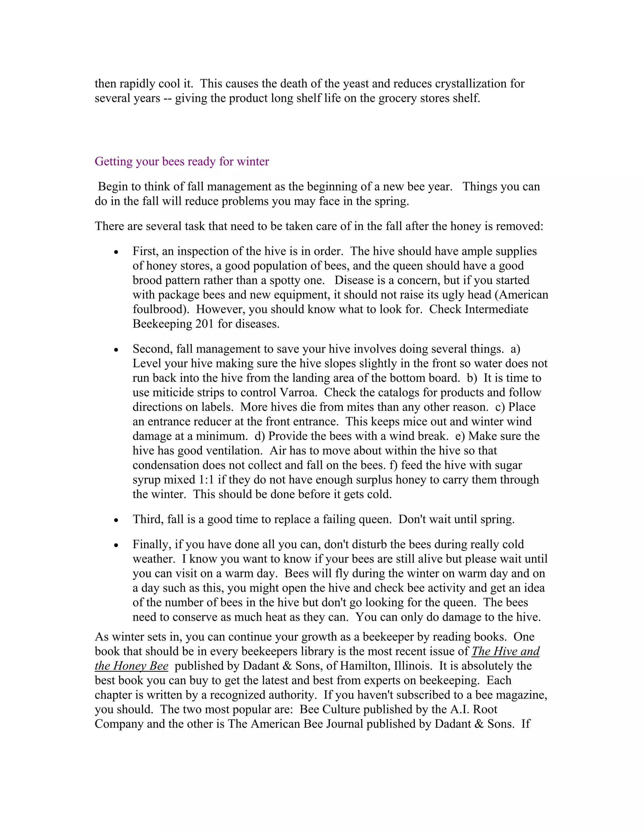then rapidly cool it. This causes the death of the yeast and reduces crystallization for
several years -- giving the product long shelf life on the grocery stores shelf.
Getting your bees ready for winter
Begin to think of fall management as the beginning of a new bee year. Things you can
do in the fall will reduce problems you may face in the spring.
There are several task that need to be taken care of in the fall after the honey is removed:
• First, an inspection of the hive is in order. The hive should have ample supplies
of honey stores, a good population of bees, and the queen should have a good
brood pattern rather than a spotty one. Disease is a concern, but if you started
with package bees and new equipment, it should not raise its ugly head (American
foulbrood). However, you should know what to look for. Check Intermediate
Beekeeping 201 for diseases.
• Second, fall management to save your hive involves doing several things. a)
Level your hive making sure the hive slopes slightly in the front so water does not
run back into the hive from the landing area of the bottom board. b) It is time to
use miticide strips to control Varroa. Check the catalogs for products and follow
directions on labels. More hives die from mites than any other reason. c) Place
an entrance reducer at the front entrance. This keeps mice out and winter wind
damage at a minimum. d) Provide the bees with a wind break. e) Make sure the
hive has good ventilation. Air has to move about within the hive so that
condensation does not collect and fall on the bees. f) feed the hive with sugar
syrup mixed 1:1 if they do not have enough surplus honey to carry them through
the winter. This should be done before it gets cold.
• Third, fall is a good time to replace a failing queen. Don't wait until spring.
• Finally, if you have done all you can, don't disturb the bees during really cold
weather. I know you want to know if your bees are still alive but please wait until
you can visit on a warm day. Bees will fly during the winter on warm day and on
a day such as this, you might open the hive and check bee activity and get an idea
of the number of bees in the hive but don't go looking for the queen. The bees
need to conserve as much heat as they can. You can only do damage to the hive.
As winter sets in, you can continue your growth as a beekeeper by reading books. One
book that should be in every beekeepers library is the most recent issue of The Hive and
the Honey Bee published by Dadant & Sons, of Hamilton, Illinois. It is absolutely the
best book you can buy to get the latest and best from experts on beekeeping. Each
chapter is written by a recognized authority. If you haven't subscribed to a bee magazine,
you should. The two most popular are: Bee Culture published by the A.I. Root
Company and the other is The American Bee Journal published by Dadant & Sons. If
 