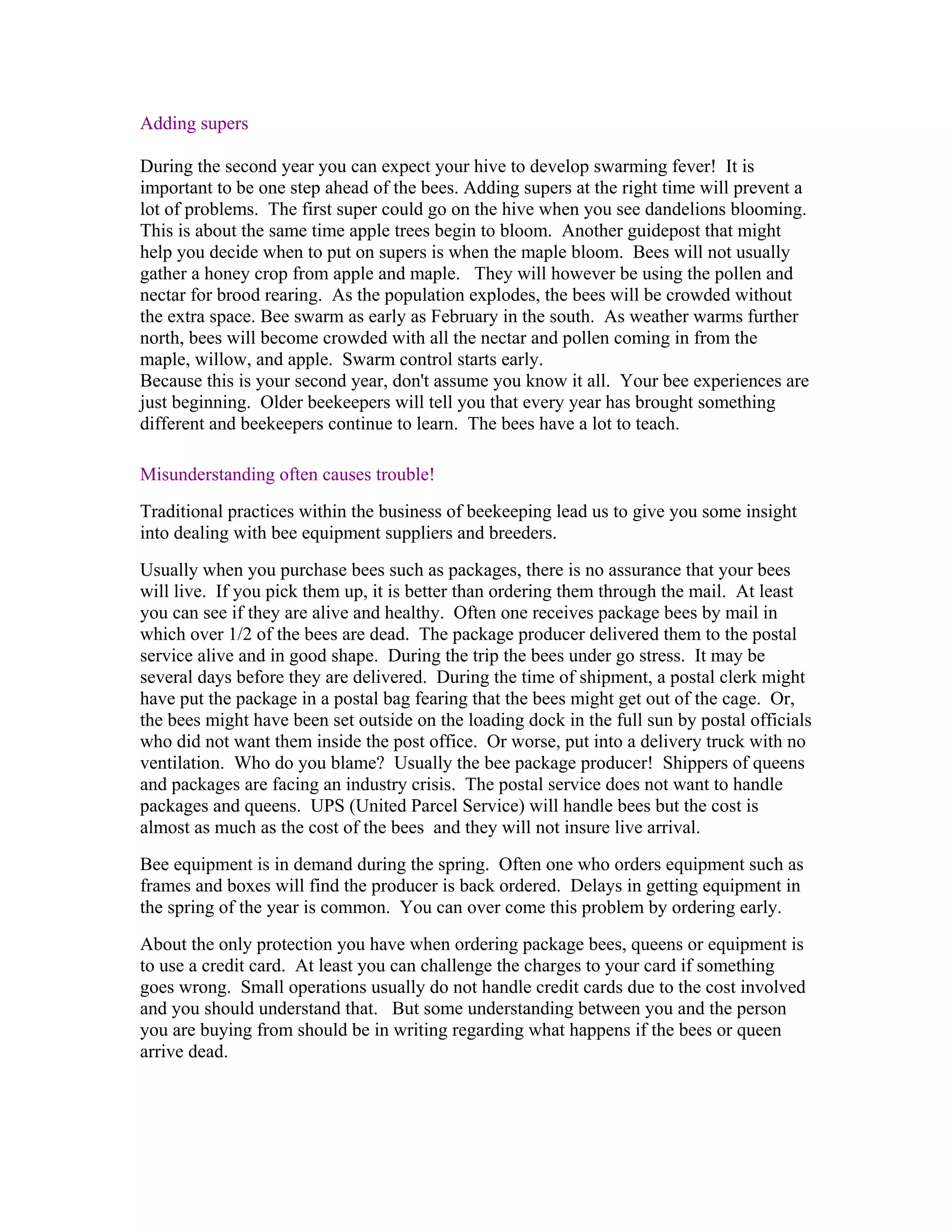 Adding supers
During the second year you can expect your hive to develop swarming fever! It is
important to be one step ahead of the bees. Adding supers at the right time will prevent a
lot of problems. The first super could go on the hive when you see dandelions blooming.
This is about the same time apple trees begin to bloom. Another guidepost that might
help you decide when to put on supers is when the maple bloom. Bees will not usually
gather a honey crop from apple and maple. They will however be using the pollen and
nectar for brood rearing. As the population explodes, the bees will be crowded without
the extra space. Bee swarm as early as February in the south. As weather warms further
north, bees will become crowded with all the nectar and pollen coming in from the
maple, willow, and apple. Swarm control starts early.
Because this is your second year, don't assume you know it all. Your bee experiences are
just beginning. Older beekeepers will tell you that every year has brought something
different and beekeepers continue to learn. The bees have a lot to teach.
Misunderstanding often causes trouble!
Traditional practices within the business of beekeeping lead us to give you some insight
into dealing with bee equipment suppliers and breeders.
Usually when you purchase bees such as packages, there is no assurance that your bees
will live. If you pick them up, it is better than ordering them through the mail. At least
you can see if they are alive and healthy. Often one receives package bees by mail in
which over 1/2 of the bees are dead. The package producer delivered them to the postal
service alive and in good shape. During the trip the bees under go stress. It may be
several days before they are delivered. During the time of shipment, a postal clerk might
have put the package in a postal bag fearing that the bees might get out of the cage. Or,
the bees might have been set outside on the loading dock in the full sun by postal officials
who did not want them inside the post office. Or worse, put into a delivery truck with no
ventilation. Who do you blame? Usually the bee package producer! Shippers of queens
and packages are facing an industry crisis. The postal service does not want to handle
packages and queens. UPS (United Parcel Service) will handle bees but the cost is
almost as much as the cost of the bees and they will not insure live arrival.
Bee equipment is in demand during the spring. Often one who orders equipment such as
frames and boxes will find the producer is back ordered. Delays in getting equipment in
the spring of the year is common. You can over come this problem by ordering early.
About the only protection you have when ordering package bees, queens or equipment is
to use a credit card. At least you can challenge the charges to your card if something
goes wrong. Small operations usually do not handle credit cards due to the cost involved
and you should understand that. But some understanding between you and the person
you are buying from should be in writing regarding what happens if the bees or queen
arrive dead.
 