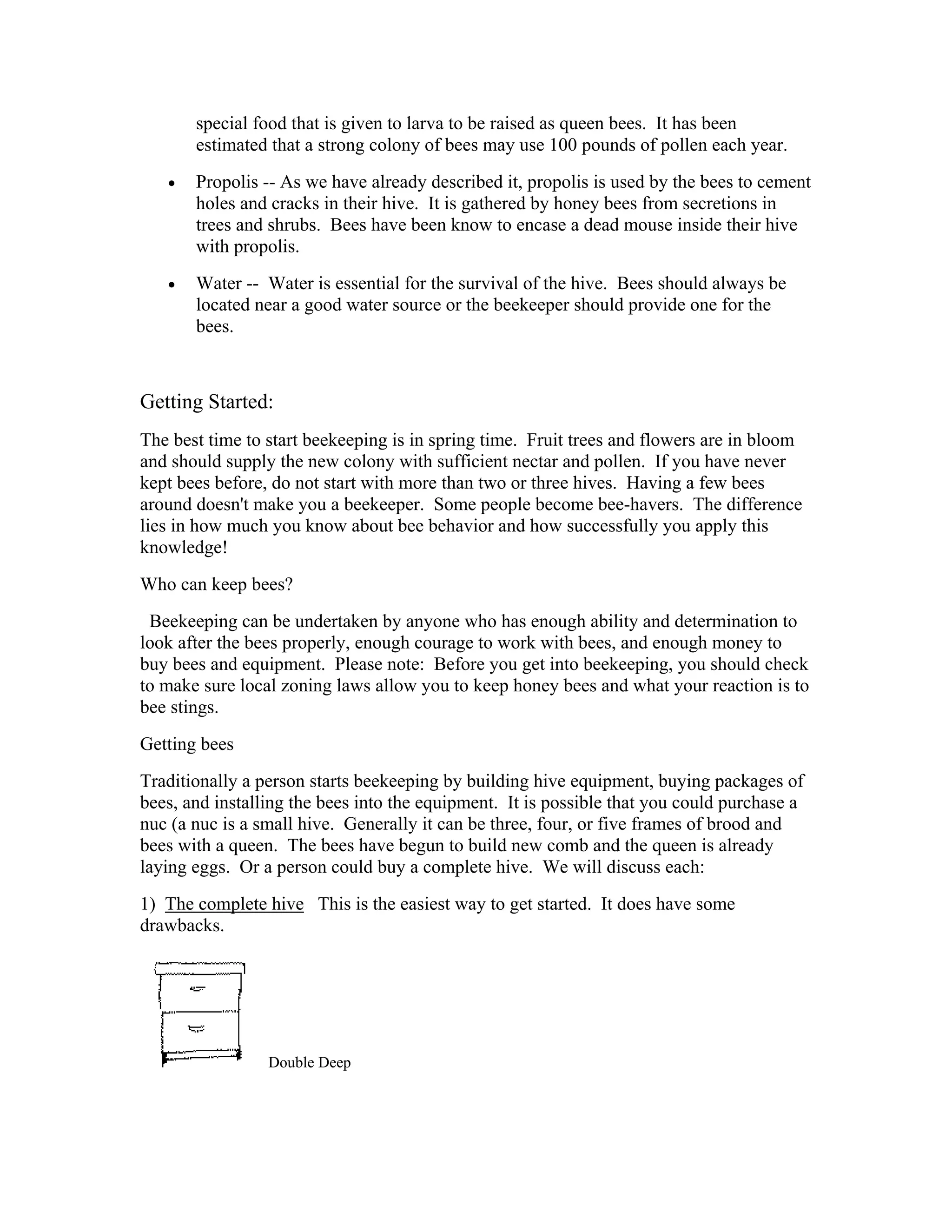 special food that is given to larva to be raised as queen bees. It has been
estimated that a strong colony of bees may use 100 pounds of pollen each year.
• Propolis -- As we have already described it, propolis is used by the bees to cement
holes and cracks in their hive. It is gathered by honey bees from secretions in
trees and shrubs. Bees have been know to encase a dead mouse inside their hive
with propolis.
• Water -- Water is essential for the survival of the hive. Bees should always be
located near a good water source or the beekeeper should provide one for the
bees.
Getting Started:
The best time to start beekeeping is in spring time. Fruit trees and flowers are in bloom
and should supply the new colony with sufficient nectar and pollen. If you have never
kept bees before, do not start with more than two or three hives. Having a few bees
around doesn't make you a beekeeper. Some people become bee-havers. The difference
lies in how much you know about bee behavior and how successfully you apply this
knowledge!
Who can keep bees?
Beekeeping can be undertaken by anyone who has enough ability and determination to
look after the bees properly, enough courage to work with bees, and enough money to
buy bees and equipment. Please note: Before you get into beekeeping, you should check
to make sure local zoning laws allow you to keep honey bees and what your reaction is to
bee stings.
Getting bees
Traditionally a person starts beekeeping by building hive equipment, buying packages of
bees, and installing the bees into the equipment. It is possible that you could purchase a
nuc (a nuc is a small hive. Generally it can be three, four, or five frames of brood and
bees with a queen. The bees have begun to build new comb and the queen is already
laying eggs. Or a person could buy a complete hive. We will discuss each:
1) The complete hive This is the easiest way to get started. It does have some
drawbacks.
Double Deep
 