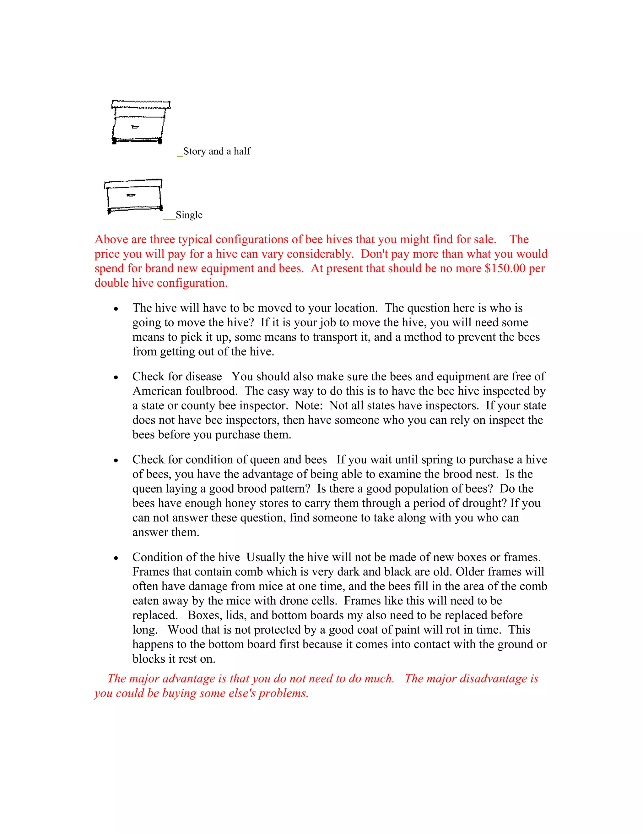 Story and a half
Single
Above are three typical configurations of bee hives that you might find for sale. The
price you will pay for a hive can vary considerably. Don't pay more than what you would
spend for brand new equipment and bees. At present that should be no more $150.00 per
double hive configuration.
• The hive will have to be moved to your location. The question here is who is
going to move the hive? If it is your job to move the hive, you will need some
means to pick it up, some means to transport it, and a method to prevent the bees
from getting out of the hive.
• Check for disease You should also make sure the bees and equipment are free of
American foulbrood. The easy way to do this is to have the bee hive inspected by
a state or county bee inspector. Note: Not all states have inspectors. If your state
does not have bee inspectors, then have someone who you can rely on inspect the
bees before you purchase them.
• Check for condition of queen and bees If you wait until spring to purchase a hive
of bees, you have the advantage of being able to examine the brood nest. Is the
queen laying a good brood pattern? Is there a good population of bees? Do the
bees have enough honey stores to carry them through a period of drought? If you
can not answer these question, find someone to take along with you who can
answer them.
• Condition of the hive Usually the hive will not be made of new boxes or frames.
Frames that contain comb which is very dark and black are old. Older frames will
often have damage from mice at one time, and the bees fill in the area of the comb
eaten away by the mice with drone cells. Frames like this will need to be
replaced. Boxes, lids, and bottom boards my also need to be replaced before
long. Wood that is not protected by a good coat of paint will rot in time. This
happens to the bottom board first because it comes into contact with the ground or
blocks it rest on.
The major advantage is that you do not need to do much. The major disadvantage is
you could be buying some else's problems.
 