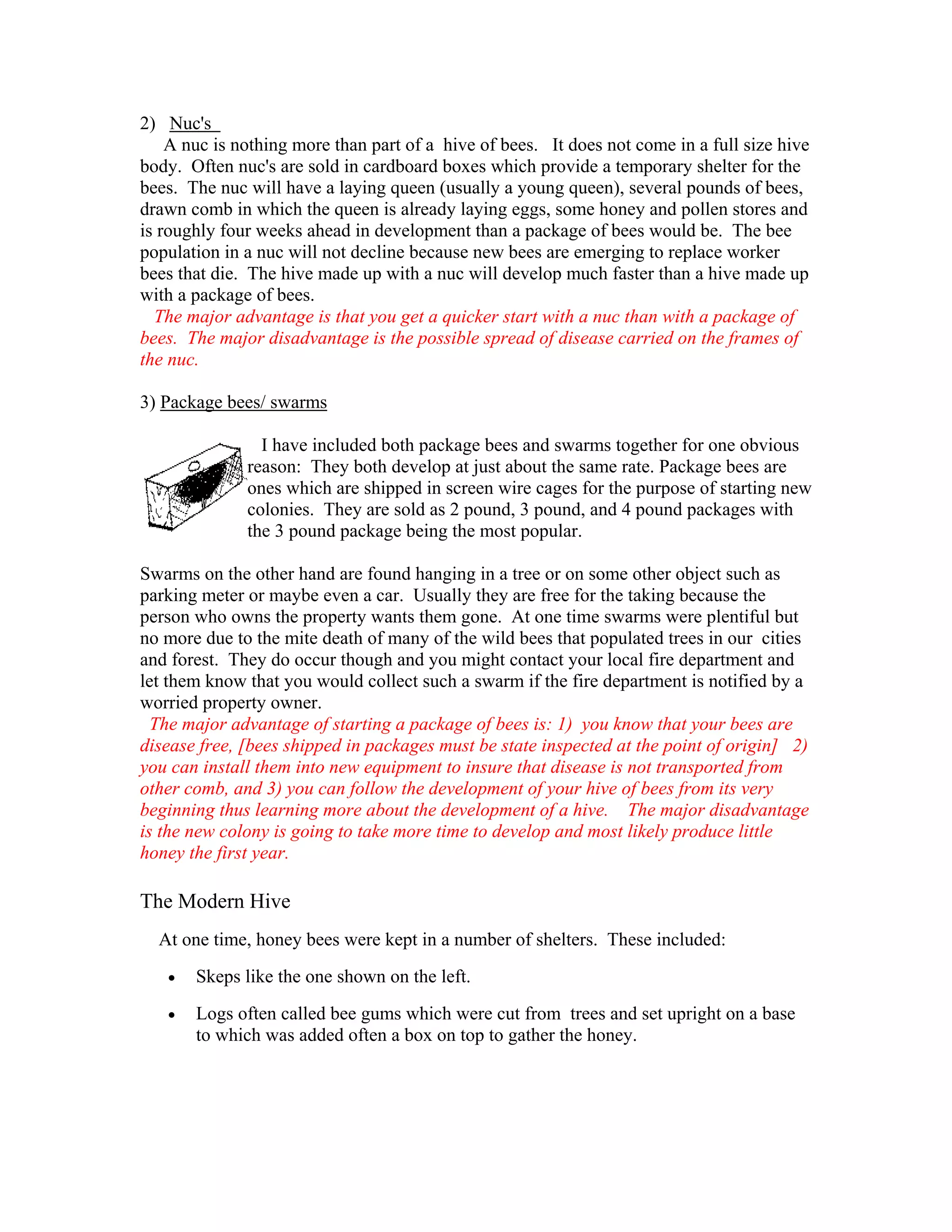 2) Nuc's
A nuc is nothing more than part of a hive of bees. It does not come in a full size hive
body. Often nuc's are sold in cardboard boxes which provide a temporary shelter for the
bees. The nuc will have a laying queen (usually a young queen), several pounds of bees,
drawn comb in which the queen is already laying eggs, some honey and pollen stores and
is roughly four weeks ahead in development than a package of bees would be. The bee
population in a nuc will not decline because new bees are emerging to replace worker
bees that die. The hive made up with a nuc will develop much faster than a hive made up
with a package of bees.
The major advantage is that you get a quicker start with a nuc than with a package of
bees. The major disadvantage is the possible spread of disease carried on the frames of
the nuc.
3) Package bees/ swarms
I have included both package bees and swarms together for one obvious
reason: They both develop at just about the same rate. Package bees are
ones which are shipped in screen wire cages for the purpose of starting new
colonies. They are sold as 2 pound, 3 pound, and 4 pound packages with
the 3 pound package being the most popular.
Swarms on the other hand are found hanging in a tree or on some other object such as
parking meter or maybe even a car. Usually they are free for the taking because the
person who owns the property wants them gone. At one time swarms were plentiful but
no more due to the mite death of many of the wild bees that populated trees in our cities
and forest. They do occur though and you might contact your local fire department and
let them know that you would collect such a swarm if the fire department is notified by a
worried property owner.
The major advantage of starting a package of bees is: 1) you know that your bees are
disease free, [bees shipped in packages must be state inspected at the point of origin] 2)
you can install them into new equipment to insure that disease is not transported from
other comb, and 3) you can follow the development of your hive of bees from its very
beginning thus learning more about the development of a hive. The major disadvantage
is the new colony is going to take more time to develop and most likely produce little
honey the first year.
The Modern Hive
At one time, honey bees were kept in a number of shelters. These included:
• Skeps like the one shown on the left.
• Logs often called bee gums which were cut from trees and set upright on a base
to which was added often a box on top to gather the honey.
 