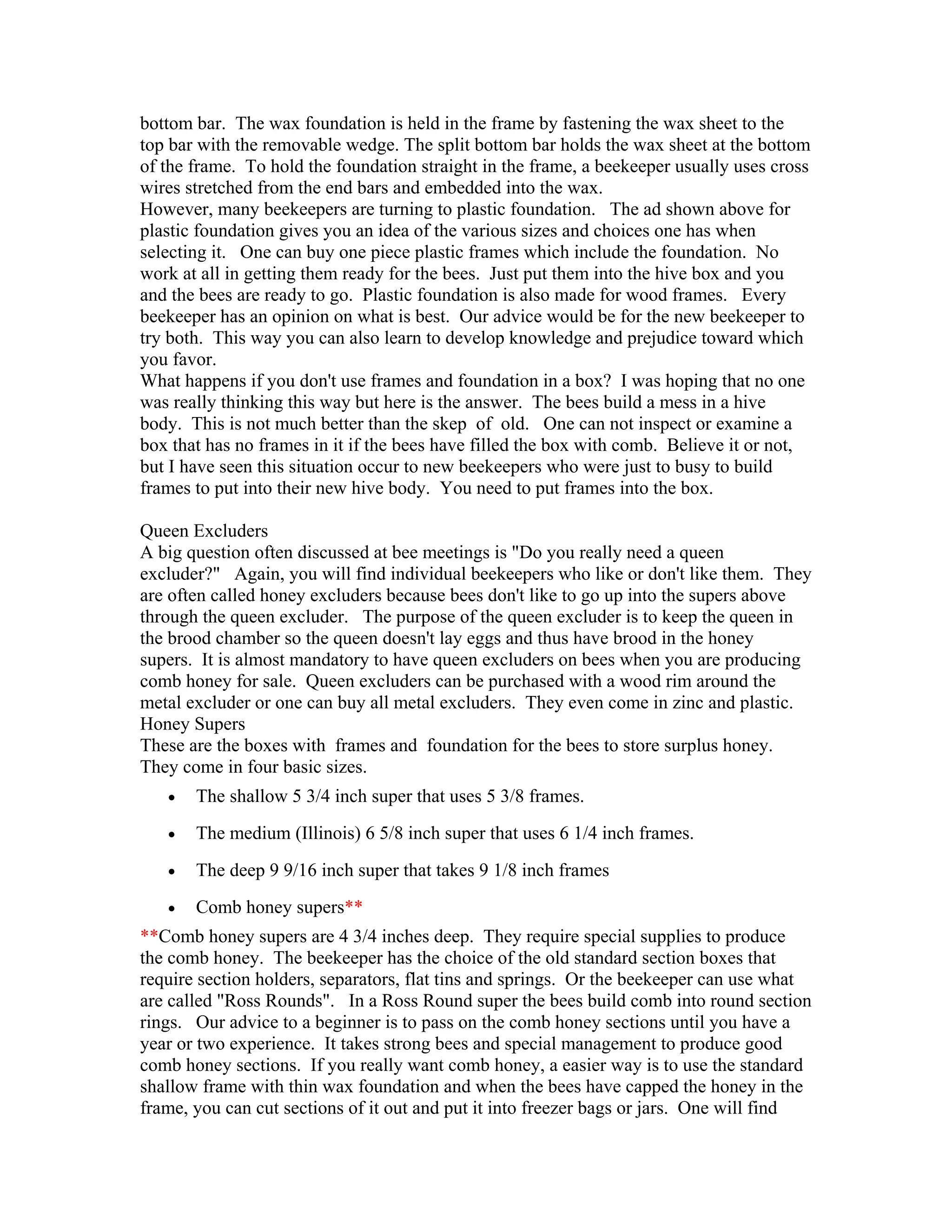 bottom bar. The wax foundation is held in the frame by fastening the wax sheet to the
top bar with the removable wedge. The split bottom bar holds the wax sheet at the bottom
of the frame. To hold the foundation straight in the frame, a beekeeper usually uses cross
wires stretched from the end bars and embedded into the wax.
However, many beekeepers are turning to plastic foundation. The ad shown above for
plastic foundation gives you an idea of the various sizes and choices one has when
selecting it. One can buy one piece plastic frames which include the foundation. No
work at all in getting them ready for the bees. Just put them into the hive box and you
and the bees are ready to go. Plastic foundation is also made for wood frames. Every
beekeeper has an opinion on what is best. Our advice would be for the new beekeeper to
try both. This way you can also learn to develop knowledge and prejudice toward which
you favor.
What happens if you don't use frames and foundation in a box? I was hoping that no one
was really thinking this way but here is the answer. The bees build a mess in a hive
body. This is not much better than the skep of old. One can not inspect or examine a
box that has no frames in it if the bees have filled the box with comb. Believe it or not,
but I have seen this situation occur to new beekeepers who were just to busy to build
frames to put into their new hive body. You need to put frames into the box.
Queen Excluders
A big question often discussed at bee meetings is "Do you really need a queen
excluder?" Again, you will find individual beekeepers who like or don't like them. They
are often called honey excluders because bees don't like to go up into the supers above
through the queen excluder. The purpose of the queen excluder is to keep the queen in
the brood chamber so the queen doesn't lay eggs and thus have brood in the honey
supers. It is almost mandatory to have queen excluders on bees when you are producing
comb honey for sale. Queen excluders can be purchased with a wood rim around the
metal excluder or one can buy all metal excluders. They even come in zinc and plastic.
Honey Supers
These are the boxes with frames and foundation for the bees to store surplus honey.
They come in four basic sizes.
• The shallow 5 3/4 inch super that uses 5 3/8 frames.
• The medium (Illinois) 6 5/8 inch super that uses 6 1/4 inch frames.
• The deep 9 9/16 inch super that takes 9 1/8 inch frames
• Comb honey supers**
**Comb honey supers are 4 3/4 inches deep. They require special supplies to produce
the comb honey. The beekeeper has the choice of the old standard section boxes that
require section holders, separators, flat tins and springs. Or the beekeeper can use what
are called "Ross Rounds". In a Ross Round super the bees build comb into round section
rings. Our advice to a beginner is to pass on the comb honey sections until you have a
year or two experience. It takes strong bees and special management to produce good
comb honey sections. If you really want comb honey, a easier way is to use the standard
shallow frame with thin wax foundation and when the bees have capped the honey in the
frame, you can cut sections of it out and put it into freezer bags or jars. One will find
 