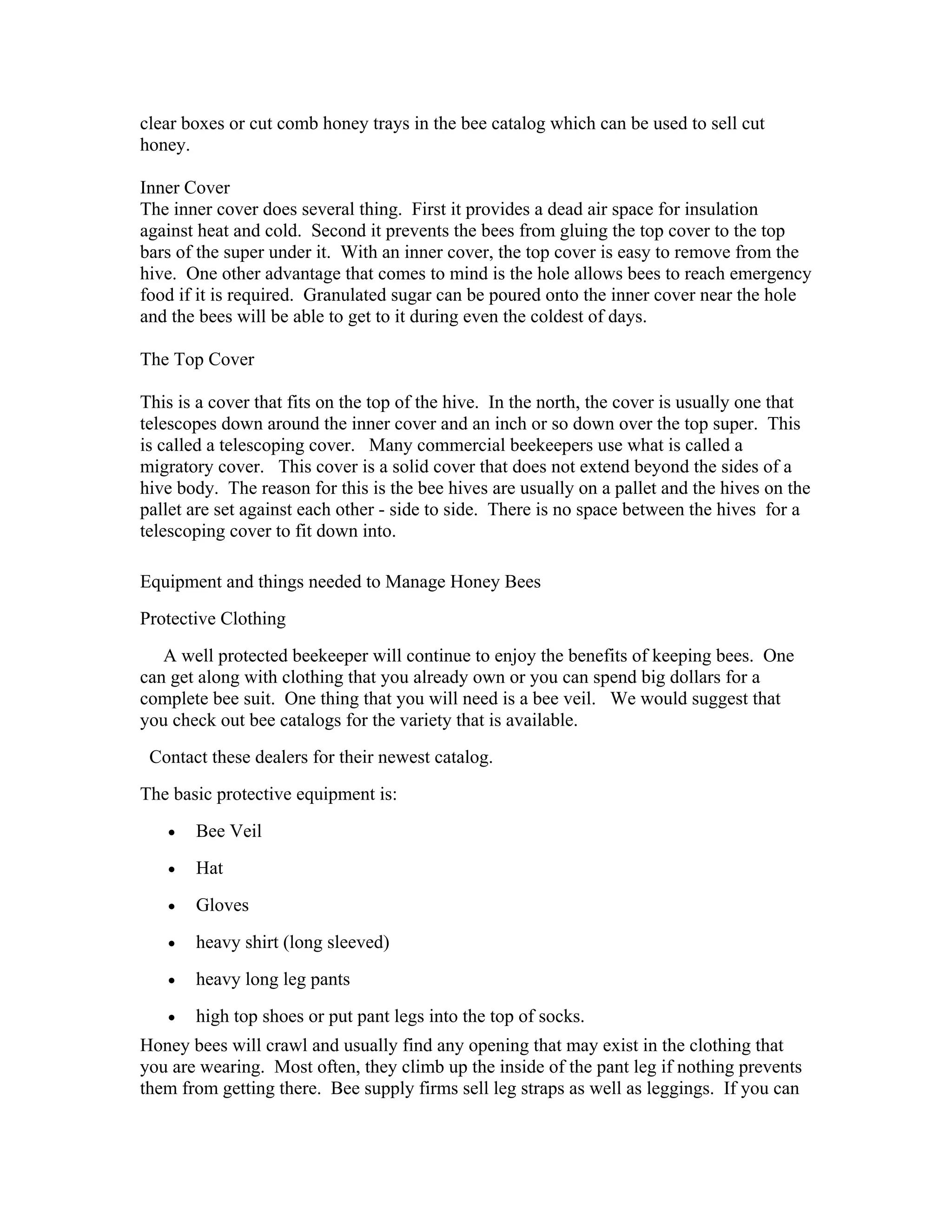 clear boxes or cut comb honey trays in the bee catalog which can be used to sell cut
honey.
Inner Cover
The inner cover does several thing. First it provides a dead air space for insulation
against heat and cold. Second it prevents the bees from gluing the top cover to the top
bars of the super under it. With an inner cover, the top cover is easy to remove from the
hive. One other advantage that comes to mind is the hole allows bees to reach emergency
food if it is required. Granulated sugar can be poured onto the inner cover near the hole
and the bees will be able to get to it during even the coldest of days.
The Top Cover
This is a cover that fits on the top of the hive. In the north, the cover is usually one that
telescopes down around the inner cover and an inch or so down over the top super. This
is called a telescoping cover. Many commercial beekeepers use what is called a
migratory cover. This cover is a solid cover that does not extend beyond the sides of a
hive body. The reason for this is the bee hives are usually on a pallet and the hives on the
pallet are set against each other - side to side. There is no space between the hives for a
telescoping cover to fit down into.
Equipment and things needed to Manage Honey Bees
Protective Clothing
A well protected beekeeper will continue to enjoy the benefits of keeping bees. One
can get along with clothing that you already own or you can spend big dollars for a
complete bee suit. One thing that you will need is a bee veil. We would suggest that
you check out bee catalogs for the variety that is available.
Contact these dealers for their newest catalog.
The basic protective equipment is:
• Bee Veil
• Hat
• Gloves
• heavy shirt (long sleeved)
• heavy long leg pants
• high top shoes or put pant legs into the top of socks.
Honey bees will crawl and usually find any opening that may exist in the clothing that
you are wearing. Most often, they climb up the inside of the pant leg if nothing prevents
them from getting there. Bee supply firms sell leg straps as well as leggings. If you can
 
