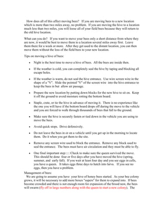 How does all of this affect moving bees? If you are moving bees to a new location
which is more than two miles away, no problem. If you are moving the hive to a location
much less than two miles, you will loose all of your field bees because they will return to
the old hive location.
What can you do? If you want to move your bees only a short distance from where they
are now, it would be best to move them to a location several miles away first. Leave
them there for a week or more. After they get used to the distant location, you can then
move them without the loss of the field bees to your new location.
Tips on moving a hive of bees:
• Night is the best time to move a hive of bees. All the bees are inside then.
• If the weather is cold, you can completely seal the hive by taping and blocking all
escape holes.
• If the weather is warm, do not seal the hive entrance. Use wire screen wire in the
shape of a "V". Slide the pointed "V" of the screen wire into the hive entrance to
keep the bees in but allow air passage.
• Prepare the new location by putting down blocks for the new hive to sit on. Keep
it off the ground to avoid moisture rotting the bottom board.
• Staple, crate, or tie the hive in advance of moving it. There is no experience like
the one you will have if the bottom board drops off during the move to the vehicle
and you are forced to walk through thousands of bees that fall to the ground.
• Make sure the hive is securely fasten or tied down in the vehicle you are using to
move the bees.
• Avoid quick stops. Drive defensively.
• Do not leave the bees in or on a vehicle until you get up in the morning to locate
them. Do it when you get them to the site.
• Remove any screen wire used to block the entrance. Remove any block used to
seal the entrance. The bees must have air circulation and they must be able to fly.
• One final important step::::: Check to make sure the queen survived the move.
This should be done four or five days after you have moved the hive (spring,
summer, and early fall). If you wait at least four day and you see eggs in cells,
you have a queen. It takes eggs three days to hatch into larva. If you see no
eggs, then you have a problem.
Management of bees:
We are going to assume you have your hive of honey bees started. As your bee colony
grows, it will be necessary to add more boxes "supers" for them to expand into. If bees
become crowded and there is not enough room for expansion of the brood nest, the bees
will swarm (fly off in large numbers along with the queen to start a new colony). The
 