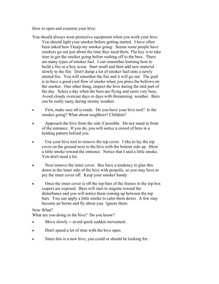 How to open and examine your hive:
You should always wear protective equipment when you work your hive.
You should light your smoker before getting started. I have often
been asked how I keep my smoker going. Seems some people have
smokers go out just about the time they need them. The key is to take
time to get the smoker going before rushing off to the bees. There
are many types of smoker fuel. I can remember learning how to
build a fire as a boy scout. Start small and then add new material
slowly to the fire. Don't dump a lot of smoker fuel onto a newly
started fire. You will smoother the fire and it will go out. The goal
is to have a good cool flow of smoke when you press the bellows on
the smoker. One other thing, inspect the hive during the mid part of
the day. Select a day when the bees are flying and seem very busy.
Avoid cloudy overcast days or days with threatening weather. Bees
can be really nasty during stormy weather.
• First, make sure all is ready. Do you have your hive tool? Is the
smoker going? What about neighbors? Children?
• Approach the hive from the side if possible. Do not stand in front
of the entrance. If you do, you will notice a crowd of bees in a
holding pattern behind you.
• Use your hive tool to remove the top cover. I like to lay the top
cover on the ground next to the hive with the bottom side up. Blow
a little smoke toward the entrance. Notice that I said a little smoke.
You don't need a lot.
• Next remove the inner cover. Bee have a tendency to glue this
down to the inner side of the hive with propolis, so you may have to
pry the inner cover off. Keep your smoker handy.
• Once the inner cover is off the top bars of the frames in the top box
(super) are exposed. Bees will start to migrate toward the
disturbance and you will notice them coming up between the top
bars. You can apply a little smoke to calm them down. A few may
become air borne and fly about you. Ignore them.
Now What?
What are you doing in the hive? Do you know?
• Move slowly -- avoid quick sudden movement.
• Don't spend a lot of time with the hive open.
• Since this is a new hive, you could or should be looking for:
 