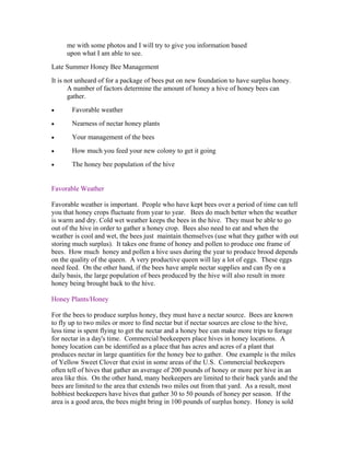 me with some photos and I will try to give you information based
upon what I am able to see.
Late Summer Honey Bee Management
It is not unheard of for a package of bees put on new foundation to have surplus honey.
A number of factors determine the amount of honey a hive of honey bees can
gather.
• Favorable weather
• Nearness of nectar honey plants
• Your management of the bees
• How much you feed your new colony to get it going
• The honey bee population of the hive
Favorable Weather
Favorable weather is important. People who have kept bees over a period of time can tell
you that honey crops fluctuate from year to year. Bees do much better when the weather
is warm and dry. Cold wet weather keeps the bees in the hive. They must be able to go
out of the hive in order to gather a honey crop. Bees also need to eat and when the
weather is cool and wet, the bees just maintain themselves (use what they gather with out
storing much surplus). It takes one frame of honey and pollen to produce one frame of
bees. How much honey and pollen a hive uses during the year to produce brood depends
on the quality of the queen. A very productive queen will lay a lot of eggs. These eggs
need feed. On the other hand, if the bees have ample nectar supplies and can fly on a
daily basis, the large population of bees produced by the hive will also result in more
honey being brought back to the hive.
Honey Plants/Honey
For the bees to produce surplus honey, they must have a nectar source. Bees are known
to fly up to two miles or more to find nectar but if nectar sources are close to the hive,
less time is spent flying to get the nectar and a honey bee can make more trips to forage
for nectar in a day's time. Commercial beekeepers place hives in honey locations. A
honey location can be identified as a place that has acres and acres of a plant that
produces nectar in large quantities for the honey bee to gather. One example is the miles
of Yellow Sweet Clover that exist in some areas of the U.S. Commercial beekeepers
often tell of hives that gather an average of 200 pounds of honey or more per hive in an
area like this. On the other hand, many beekeepers are limited to their back yards and the
bees are limited to the area that extends two miles out from that yard. As a result, most
hobbiest beekeepers have hives that gather 30 to 50 pounds of honey per season. If the
area is a good area, the bees might bring in 100 pounds of surplus honey. Honey is sold
 