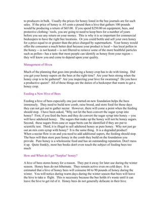 to producers in bulk. Usually the prices for honey listed in the bee journals are for such
sales. If the price of honey is .65 cents a pound then a hive that gathers 100 pounds
would be producing a return of $65.00. If you spend $250.00 on equipment, bees, and
protective clothing / tools, you are going to need to keep bees for a number of years
before you see any return on your money. This is why it is so important for commercial
beekeepers to have the right bee locations. Or you could bottle and sell your own honey
for a price equal to or greater than the price charged by supermarkets. Your honey would
offer the consumer a much better deal because your product is local -- has local pollen in
the honey -- is not heated -- is not filtered to remove some of the more healthful particles
such as pollen-- has a taste that most people can identify as honey from your region --
they will know you and come to depend upon your quality.
Management of Hives
Much of the planning that goes into producing a honey crop has to do with timing. Did
you get your honey supers on the bees at the right time? Are your bees strong when the
honey crop is to be gathered? Are you inspecting your hive for swarming? Do you have
a productive queen? All of these things are the duties of a beekeeper that wants to get a
honey crop.
Feeding a New Hive of Bees
Feeding a hive of bees especially one just started on new foundation helps the bees
immensely. They need to build new comb, raise brood, and store food for those days
they can not get out to gather nectar. However, there will come a point when the feeding
should stop. I have been asked, "Why not let the bees convert the sugar syrup into
honey? First, if you feed the bees and they do convert the sugar syrup into honey -- you
will have adultered honey. The sugars that make up the honey will not be honey sugars.
Second, these sugars from cane or sugar beets can be identified if they are put to
scientific test. Third, it is illegal to sell adultered honey as pure honey. Why not just go
out an mix corn syrup with honey? It is the same thing. It is a degraded product!
When a nectar flow is on and you need to add additional supers, the feeding should stop.
The bees will then store pure honey in the comb they build on the foundation you
provide. Pure honey is a wholesome food and has an outstanding reputation. Don't mess
it up. Quite frankly, most bee books don't even touch the subject of feeding bees too
much
How and When do I get "Surplus" honey?
A hive of bees stores honey for a reason. They put it away for later use during the winter
season. Honey bees do not hibernate. They remain active even on cold days. It is
estimated that a hive of honey bees will consume 60 to 90 pounds of honey during the
winter. You will notice during warm days during the winter season that bees will leave
the hive to take a flight. This is necessary because the bee holds it's waste until it can
leave the hive to get rid of it. Honey bees do not generally defacate in their hive.
 