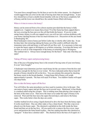 You must leave enough honey for the bees to survive the winter season. As a beginner I
would suggest that you error on the side of leaving more than not enough honey. A new
hive should have at least a double brood chamber with one of the boxes completely full
of honey and the lower one should have the outside frames filled with honey.
When is it time to remove the honey?
Honey can be removed from a hive almost anytime provided that the honey is fully
capped over. Capped over means that at least 7/8 of the frame has been capped (that is
the wax covering the bees put over the cell that holds the honey). If you try to take
unripe honey (honey in cells not capped over), you will run into a serious problems with
your honey spoiling because it has too much moisture in it. Discussion on this are found
in Beekeeping 301.
Most beekeepers remove honey just before Labor day or shortly after Labor day. It can
be done later, but extracting (taking the honey out of the comb) is difficult when the
temerature turns cold and honey is stiff and will not flow well. It is necessary in that case
to warm the honey supers to 80 degrees or so before extracting. Even then the honey will
not flow as well as if the temperature of the honey at extracting time is 90 degrees.
The cardinal rule is: Always leave enough honey for the bees!! Take only what they can
spare!
Taking off honey supers and processing honey
One of the joys of keeping honey bees is the reward of having some of your own honey.
It is not "store bought."
A beekeeper must determine just how much honey he/she can remove from the hive and
still leave enough for the bees to over winter. We have indicated earlier that at least 60
pounds of honey should be left on the hive. You can estimate this amount by checking
the honey stores in the brood chamber. A deep frame full of honey will weigh
approximately 6 pounds. The bees will need 10 of these. Two shallow frames will equal
one deep frame.
How to take the honey supers off the hive
You will follow the same procedures you have used to examine a hive in the past. One
can remove honey supers and get the bees out in several ways. Mentioned in bee blooks
is a method called using bee escapes. This is nothing more than placing a bee escape in
the hole of the inner cover. Then move the inner cover under the super of honey to be
removed. Wait until the bees leave the super (Several days), and remove the honey
super. This works better when the days are cooler.
Another method involves using a liquid chemical to drive the bees from the honey super.
It works much faster. One can either make or buy a fume board. This like a top cover
placed over the honey super. The chemical is sprinkled on the cloth inside the fume
board and then set on the bee hive. All you need to do is remove the hive cover, inner
cover and position the fume board in place. One bee catalog describes this chemical as
"pungent." It does have a distinct odor! The chemical forces the bees of of supers in 3
 
