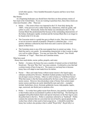 to kill other queens. I have handled thousands of queens and have never been
stung by one.
Bee Strains
As a beginning beekeeper you should know that there are three primary strains of
bees kept in the United States. If you are wanting to purchase bees, these three strains are
what most breeders offer. These are:
• Italian -- This strain of bees was imported to the U.S. from Italy during the
1860's. It has proven to be a rather hardy bee, industrious, relatively gentle, and
yellow in color. Historically, before the Italian was introduced to the U.S. the
German Black Bee predominated but because of the outstanding characteristics of
the Italian, beekeepers rapidly switched and the German Black Bee is no longer to
be found in the U.S. for sale.
• The Caucasian strain is a gentle bee grey to black in color. They have a tendency
to use an excessive amount of propolis. (Propolis is called bee glue - it is a
gummy substance collected by bees from trees and is used to seal holes and
spaces in their hive).
• The Carniolan strain is one of the more popular bees in current use today. It is a
black bee and is very gentle. Its outstanding characteristic is that it seems to adapt
very well to colder climates. You may see terms like "Russian", New World
Carniolan or "Yugo". These bees are Carnolian strains.
What bees need:
Honey bees need shelter, nectar, pollen, propolis, and water.
• Shelter -- In nature, the honey bee uses a number of natural cavities to build their
brood nest. The term "Bee Tree" was once common. It referred to a tree that had
a colony/swarm of bees living in it. The reason we can keep bees is because
honey bees will adapt to man made hives for shelter.
• Nectar -- Bees can't make honey without nectar (nectar is the liquid sugary
substance produced by flowers). Hundred of plants produce nectar but they are
not all major sources of honey. Often we refer to honey as "wild flower honey".
What that means is that the honey produced by the bees comes from a number of
nectar sources. However, bees do produce crops of honey from certain major
nectar sources and these are easily identified by taste and color-- examples
include: buckwheat, clover, fireweed, goldenrod, locust, tulip popular, tupelo,
sage, sourwood, star thistle just to mention a few.
• Pollen -- As worker bees gather nectar from flowers, tiny particles of pollen stick
to their bodies and are accumulated in pellets on their hind legs. The hind legs are
equipped with pollen baskets (hairs and special structures on the bees leg) to carry
the pollen back to the hive. Pollen is sometimes referred to as "beebread". Pollen
contains the nutrients that are converted into larval food by special glands in the
worker bees which is then used to feed young larvae. it should be noted that
honey bee workers also produce what is called "Royal Jelly". Royal Jelly is a
 