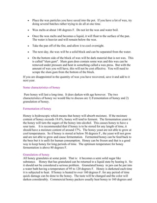 • Place the wax particles you have saved into the pot. If you have a lot of wax, try
doing several batches rather trying to do all at one time.
• Wax melts at about 148 degrees F. Do not let the wax and water boil.
• Once the wax melts and becomes a liquid, it will float to the surface of the pan.
The water is heavier and will remain below the wax.
• Take the pan off of the fire, and allow it to cool overnight.
• The next day, the wax will be a solid block and can be separated from the water.
• On the bottom side of the block of wax will be dark material that is not wax. This
is called "slum gum". Slum gum does contain some wax and this wax can be
removed under pressure and heat in something called a wax press. But with the
amount of wax you will have, this will not be cost effective. You will need to
scrape the slum gum from the bottom of the block.
If you are disappointed in the quantity of wax you have recovered, save it and add to it
next year.
Some characteristics of honey
Pure honey will last a long time. It does darken with age however. The two
characteristics of honey we would like to discuss are 1) Fermentation of honey and 2)
granulation of honey.
Fermentation of honey
Honey is hydroscopic which means that honey will absorb moisture. If the moisture
content of honey exceeds 18.6%, honey will tend to ferment. The fermentation yeast in
the honey will turn the sugars of the honey into alcohol. This causes honey to have a
sour taste. It is recommended that if honey is to be stored for any length of time, it
should have a moisture content of around 17%. The honey yeast are not able to grow at
cool temperatures. So if honey is stored at below 50 degrees F., the yeast will not grow
and are not able to grow and cause fermentation. Fermented honey can be feed back to
the bees but it is unfit for human consumption. Honey can be frozen and that is a good
way to keep honey for long periods of time. The optimum temperature for honey
fermentation is above 80 degrees F.
Granulation of honey
All honey granulates at some point. That is: it becomes a semi solid sugar like
substance. Honey that has granulated can be returned to a liquid state by heating it. So
it should not be considered a serious problem. Granulated honey in jars can be put into
a water bath having a temperature of 95 to 120 degrees F. Honey is darkened each time
it is subjected to heat. If honey is heated to over 160 degrees F. for any period of time
quick damage can be done to the honey. The taste will be changed and the color will
darken considerably. Commercial honey packers usually heat honey to 160 degrees and
 