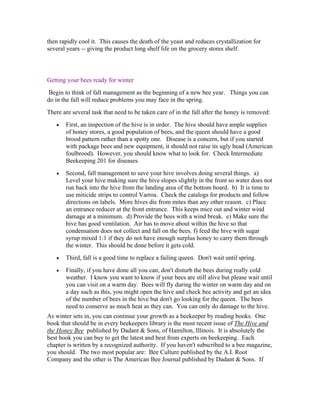 then rapidly cool it. This causes the death of the yeast and reduces crystallization for
several years -- giving the product long shelf life on the grocery stores shelf.
Getting your bees ready for winter
Begin to think of fall management as the beginning of a new bee year. Things you can
do in the fall will reduce problems you may face in the spring.
There are several task that need to be taken care of in the fall after the honey is removed:
• First, an inspection of the hive is in order. The hive should have ample supplies
of honey stores, a good population of bees, and the queen should have a good
brood pattern rather than a spotty one. Disease is a concern, but if you started
with package bees and new equipment, it should not raise its ugly head (American
foulbrood). However, you should know what to look for. Check Intermediate
Beekeeping 201 for diseases.
• Second, fall management to save your hive involves doing several things. a)
Level your hive making sure the hive slopes slightly in the front so water does not
run back into the hive from the landing area of the bottom board. b) It is time to
use miticide strips to control Varroa. Check the catalogs for products and follow
directions on labels. More hives die from mites than any other reason. c) Place
an entrance reducer at the front entrance. This keeps mice out and winter wind
damage at a minimum. d) Provide the bees with a wind break. e) Make sure the
hive has good ventilation. Air has to move about within the hive so that
condensation does not collect and fall on the bees. f) feed the hive with sugar
syrup mixed 1:1 if they do not have enough surplus honey to carry them through
the winter. This should be done before it gets cold.
• Third, fall is a good time to replace a failing queen. Don't wait until spring.
• Finally, if you have done all you can, don't disturb the bees during really cold
weather. I know you want to know if your bees are still alive but please wait until
you can visit on a warm day. Bees will fly during the winter on warm day and on
a day such as this, you might open the hive and check bee activity and get an idea
of the number of bees in the hive but don't go looking for the queen. The bees
need to conserve as much heat as they can. You can only do damage to the hive.
As winter sets in, you can continue your growth as a beekeeper by reading books. One
book that should be in every beekeepers library is the most recent issue of The Hive and
the Honey Bee published by Dadant & Sons, of Hamilton, Illinois. It is absolutely the
best book you can buy to get the latest and best from experts on beekeeping. Each
chapter is written by a recognized authority. If you haven't subscribed to a bee magazine,
you should. The two most popular are: Bee Culture published by the A.I. Root
Company and the other is The American Bee Journal published by Dadant & Sons. If
 