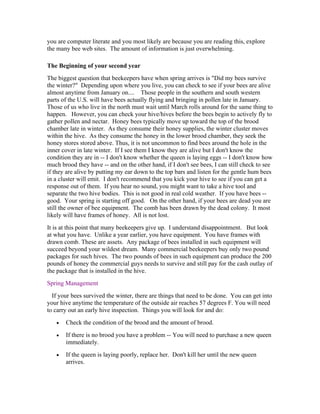 you are computer literate and you most likely are because you are reading this, explore
the many bee web sites. The amount of information is just overwhelming.
The Beginning of your second year
The biggest question that beekeepers have when spring arrives is "Did my bees survive
the winter?" Depending upon where you live, you can check to see if your bees are alive
almost anytime from January on.... Those people in the southern and south western
parts of the U.S. will have bees actually flying and bringing in pollen late in January.
Those of us who live in the north must wait until March rolls around for the same thing to
happen. However, you can check your hive/hives before the bees begin to actively fly to
gather pollen and nectar. Honey bees typically move up toward the top of the brood
chamber late in winter. As they consume their honey supplies, the winter cluster moves
within the hive. As they consume the honey in the lower brood chamber, they seek the
honey stores stored above. Thus, it is not uncommon to find bees around the hole in the
inner cover in late winter. If I see them I know they are alive but I don't know the
condition they are in -- I don't know whether the queen is laying eggs -- I don't know how
much brood they have -- and on the other hand, if I don't see bees, I can still check to see
if they are alive by putting my ear down to the top bars and listen for the gentle hum bees
in a cluster will emit. I don't recommend that you kick your hive to see if you can get a
response out of them. If you hear no sound, you might want to take a hive tool and
separate the two hive bodies. This is not good in real cold weather. If you have bees --
good. Your spring is starting off good. On the other hand, if your bees are dead you are
still the owner of bee equipment. The comb has been drawn by the dead colony. It most
likely will have frames of honey. All is not lost.
It is at this point that many beekeepers give up. I understand disappointment. But look
at what you have. Unlike a year earlier, you have equipment. You have frames with
drawn comb. These are assets. Any package of bees installed in such equipment will
succeed beyond your wildest dream. Many commercial beekeepers buy only two pound
packages for such hives. The two pounds of bees in such equipment can produce the 200
pounds of honey the commercial guys needs to survive and still pay for the cash outlay of
the package that is installed in the hive.
Spring Management
If your bees survived the winter, there are things that need to be done. You can get into
your hive anytime the temperature of the outside air reaches 57 degrees F. You will need
to carry out an early hive inspection. Things you will look for and do:
• Check the condition of the brood and the amount of brood.
• If there is no brood you have a problem -- You will need to purchase a new queen
immediately.
• If the queen is laying poorly, replace her. Don't kill her until the new queen
arrives.
 