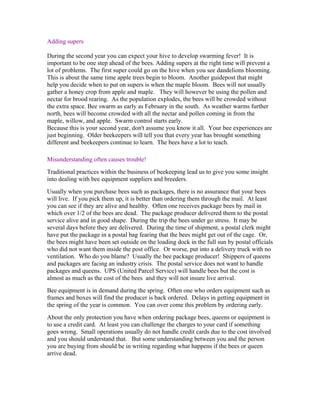Adding supers
During the second year you can expect your hive to develop swarming fever! It is
important to be one step ahead of the bees. Adding supers at the right time will prevent a
lot of problems. The first super could go on the hive when you see dandelions blooming.
This is about the same time apple trees begin to bloom. Another guidepost that might
help you decide when to put on supers is when the maple bloom. Bees will not usually
gather a honey crop from apple and maple. They will however be using the pollen and
nectar for brood rearing. As the population explodes, the bees will be crowded without
the extra space. Bee swarm as early as February in the south. As weather warms further
north, bees will become crowded with all the nectar and pollen coming in from the
maple, willow, and apple. Swarm control starts early.
Because this is your second year, don't assume you know it all. Your bee experiences are
just beginning. Older beekeepers will tell you that every year has brought something
different and beekeepers continue to learn. The bees have a lot to teach.
Misunderstanding often causes trouble!
Traditional practices within the business of beekeeping lead us to give you some insight
into dealing with bee equipment suppliers and breeders.
Usually when you purchase bees such as packages, there is no assurance that your bees
will live. If you pick them up, it is better than ordering them through the mail. At least
you can see if they are alive and healthy. Often one receives package bees by mail in
which over 1/2 of the bees are dead. The package producer delivered them to the postal
service alive and in good shape. During the trip the bees under go stress. It may be
several days before they are delivered. During the time of shipment, a postal clerk might
have put the package in a postal bag fearing that the bees might get out of the cage. Or,
the bees might have been set outside on the loading dock in the full sun by postal officials
who did not want them inside the post office. Or worse, put into a delivery truck with no
ventilation. Who do you blame? Usually the bee package producer! Shippers of queens
and packages are facing an industry crisis. The postal service does not want to handle
packages and queens. UPS (United Parcel Service) will handle bees but the cost is
almost as much as the cost of the bees and they will not insure live arrival.
Bee equipment is in demand during the spring. Often one who orders equipment such as
frames and boxes will find the producer is back ordered. Delays in getting equipment in
the spring of the year is common. You can over come this problem by ordering early.
About the only protection you have when ordering package bees, queens or equipment is
to use a credit card. At least you can challenge the charges to your card if something
goes wrong. Small operations usually do not handle credit cards due to the cost involved
and you should understand that. But some understanding between you and the person
you are buying from should be in writing regarding what happens if the bees or queen
arrive dead.
 