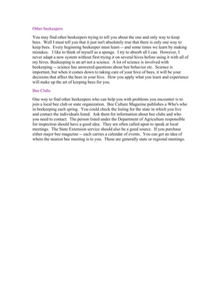 Other beekeepers
You may find other beekeepers trying to tell you about the one and only way to keep
bees. Well I must tell you that it just isn't absolutely true that there is only one way to
keep bees. Every beginning beekeeper must learn -- and some times we learn by making
mistakes. I like to think of myself as a sponge. I try to absorb all I can. However, I
never adapt a new system without first trying it on several hives before using it with all of
my hives. Beekeeping is an art not a science. A lot of science is involved with
beekeeping -- science has answered questions about bee behavior etc. Science is
important, but when it comes down to taking care of your hive of bees, it will be your
decisions that affect the bees in your hive. How you apply what you learn and experience
will make up the art of keeping bees for you.
Bee Clubs
One way to find other beekeepers who can help you with problems you encounter is to
join a local bee club or state organization. Bee Culture Magazine publishes a Who's who
in beekeeping each spring. You could check the listing for the state in which you live
and contact the individuals listed. Ask them for information about bee clubs and who
you need to contact. The person listed under the Department of Agriculture responsible
for inspection should have a good idea. They are often called upon to speak at local
meetings. The State Extension service should also be a good source. If you purchase
either major bee magazine -- each carries a calendar of events. You can get an idea of
where the nearest bee meeting is to you. These are generally state or regional meetings.
 