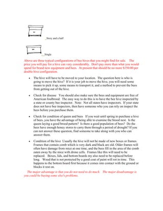 Story and a half
Single
Above are three typical configurations of bee hives that you might find for sale. The
price you will pay for a hive can vary considerably. Don't pay more than what you would
spend for brand new equipment and bees. At present that should be no more $150.00 per
double hive configuration.
• The hive will have to be moved to your location. The question here is who is
going to move the hive? If it is your job to move the hive, you will need some
means to pick it up, some means to transport it, and a method to prevent the bees
from getting out of the hive.
• Check for disease You should also make sure the bees and equipment are free of
American foulbrood. The easy way to do this is to have the bee hive inspected by
a state or county bee inspector. Note: Not all states have inspectors. If your state
does not have bee inspectors, then have someone who you can rely on inspect the
bees before you purchase them.
• Check for condition of queen and bees If you wait until spring to purchase a hive
of bees, you have the advantage of being able to examine the brood nest. Is the
queen laying a good brood pattern? Is there a good population of bees? Do the
bees have enough honey stores to carry them through a period of drought? If you
can not answer these question, find someone to take along with you who can
answer them.
• Condition of the hive Usually the hive will not be made of new boxes or frames.
Frames that contain comb which is very dark and black are old. Older frames will
often have damage from mice at one time, and the bees fill in the area of the comb
eaten away by the mice with drone cells. Frames like this will need to be
replaced. Boxes, lids, and bottom boards my also need to be replaced before
long. Wood that is not protected by a good coat of paint will rot in time. This
happens to the bottom board first because it comes into contact with the ground or
blocks it rest on.
The major advantage is that you do not need to do much. The major disadvantage is
you could be buying some else's problems.
 