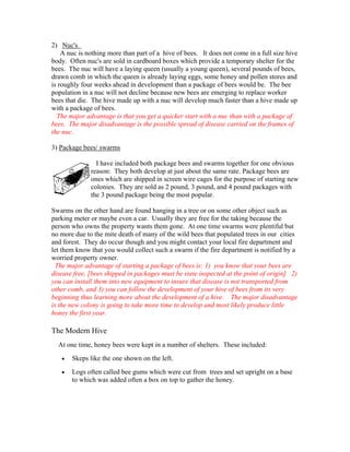 2) Nuc's
A nuc is nothing more than part of a hive of bees. It does not come in a full size hive
body. Often nuc's are sold in cardboard boxes which provide a temporary shelter for the
bees. The nuc will have a laying queen (usually a young queen), several pounds of bees,
drawn comb in which the queen is already laying eggs, some honey and pollen stores and
is roughly four weeks ahead in development than a package of bees would be. The bee
population in a nuc will not decline because new bees are emerging to replace worker
bees that die. The hive made up with a nuc will develop much faster than a hive made up
with a package of bees.
The major advantage is that you get a quicker start with a nuc than with a package of
bees. The major disadvantage is the possible spread of disease carried on the frames of
the nuc.
3) Package bees/ swarms
I have included both package bees and swarms together for one obvious
reason: They both develop at just about the same rate. Package bees are
ones which are shipped in screen wire cages for the purpose of starting new
colonies. They are sold as 2 pound, 3 pound, and 4 pound packages with
the 3 pound package being the most popular.
Swarms on the other hand are found hanging in a tree or on some other object such as
parking meter or maybe even a car. Usually they are free for the taking because the
person who owns the property wants them gone. At one time swarms were plentiful but
no more due to the mite death of many of the wild bees that populated trees in our cities
and forest. They do occur though and you might contact your local fire department and
let them know that you would collect such a swarm if the fire department is notified by a
worried property owner.
The major advantage of starting a package of bees is: 1) you know that your bees are
disease free, [bees shipped in packages must be state inspected at the point of origin] 2)
you can install them into new equipment to insure that disease is not transported from
other comb, and 3) you can follow the development of your hive of bees from its very
beginning thus learning more about the development of a hive. The major disadvantage
is the new colony is going to take more time to develop and most likely produce little
honey the first year.
The Modern Hive
At one time, honey bees were kept in a number of shelters. These included:
• Skeps like the one shown on the left.
• Logs often called bee gums which were cut from trees and set upright on a base
to which was added often a box on top to gather the honey.
 
