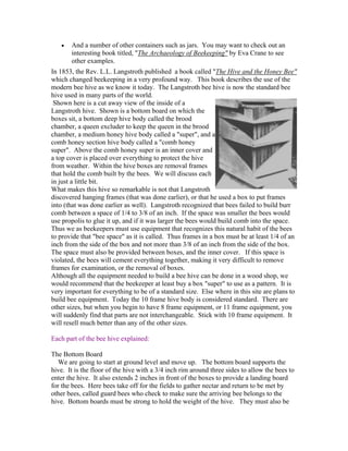 • And a number of other containers such as jars. You may want to check out an
interesting book titled, "The Archaeology of Beekeeping" by Eva Crane to see
other examples.
In 1853, the Rev. L.L. Langstroth published a book called "The Hive and the Honey Bee"
which changed beekeeping in a very profound way. This book describes the use of the
modern bee hive as we know it today. The Langstroth bee hive is now the standard bee
hive used in many parts of the world.
Shown here is a cut away view of the inside of a
Langstroth hive. Shown is a bottom board on which the
boxes sit, a bottom deep hive body called the brood
chamber, a queen excluder to keep the queen in the brood
chamber, a medium honey hive body called a "super", and a
comb honey section hive body called a "comb honey
super". Above the comb honey super is an inner cover and
a top cover is placed over everything to protect the hive
from weather. Within the hive boxes are removal frames
that hold the comb built by the bees. We will discuss each
in just a little bit.
What makes this hive so remarkable is not that Langstroth
discovered hanging frames (that was done earlier), or that he used a box to put frames
into (that was done earlier as well). Langstroth recognized that bees failed to build burr
comb between a space of 1/4 to 3/8 of an inch. If the space was smaller the bees would
use propolis to glue it up, and if it was larger the bees would build comb into the space.
Thus we as beekeepers must use equipment that recognizes this natural habit of the bees
to provide that "bee space" as it is called. Thus frames in a box must be at least 1/4 of an
inch from the side of the box and not more than 3/8 of an inch from the side of the box.
The space must also be provided between boxes, and the inner cover. If this space is
violated, the bees will cement everything together, making it very difficult to remove
frames for examination, or the removal of boxes.
Although all the equipment needed to build a bee hive can be done in a wood shop, we
would recommend that the beekeeper at least buy a box "super" to use as a pattern. It is
very important for everything to be of a standard size. Else where in this site are plans to
build bee equipment. Today the 10 frame hive body is considered standard. There are
other sizes, but when you begin to have 8 frame equipment, or 11 frame equipment, you
will suddenly find that parts are not interchangeable. Stick with 10 frame equipment. It
will resell much better than any of the other sizes.
Each part of the bee hive explained:
The Bottom Board
We are going to start at ground level and move up. The bottom board supports the
hive. It is the floor of the hive with a 3/4 inch rim around three sides to allow the bees to
enter the hive. It also extends 2 inches in front of the boxes to provide a landing board
for the bees. Here bees take off for the fields to gather nectar and return to be met by
other bees, called guard bees who check to make sure the arriving bee belongs to the
hive. Bottom boards must be strong to hold the weight of the hive. They must also be
 
