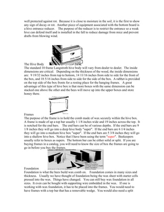 well protected against rot. Because it is close to moisture in the soil, it is the first to show
any sign of decay or rot. Another piece of equipment associated with the bottom board is
a hive entrance reducer. The purpose of the reducer is to restrict the entrance so a weak
hive can defend itself and is installed in the fall to reduce damage from mice and prevent
drafts from blowing wind.
The Hive Body
The standard 10 frame Langstroth hive body will vary from dealer to dealer. The inside
dimensions are critical. Depending on the thickness of the wood, the inside dimensions
are: 9 19/32 inches from top to bottom, 14 11/16 inches from side to side for the front of
the box, and 18 5/16 inches from side to side for the side of the box. A rabbet is provided
on the top side of the box fronts for a resting place for the hanging frames. A great
advantage of this type of hive box is that more boxes with the same dimension can be
stacked one above the other and the bees will move up into the upper boxes and store
honey there.
Frames
The purpose of the frame is to hold the comb made of wax securely within the hive box.
A frame is made of up a top bar usually 1 1/8 inches wide and 19 inches across the top. It
is notched for the end bars. The end bars can be of various depths. If the end bars are 9
1/8 inches they will go into a deep hive body "super". If the end bars are 6 1/4 inches
they will go into a medium hive box "super". If the end bars are 5 3/8 inches they will go
into a shallow hive box. Notice that I have been using the term "super". Beekeepers
usually refer to boxes as supers. The bottom bar can be either solid or split. If you are
buying frames in a catalog, you will need to know the size of box the frames are going to
go in before you buy the frames.
Foundation
Foundation is what the bees build wax comb on. Foundation comes in many sizes and
thickness. Usually we have thought of foundation being the wax sheet with starter cells
pressed into the wax. Things have changed. You can still buy wax foundation in all
sizes. It even can be bought with supporting wire embedded in the wax. If one is
working with wax foundation, it has to be placed into the frames. You would need to
have frames with a top bar that has a removable wedge. You would also need a split
 