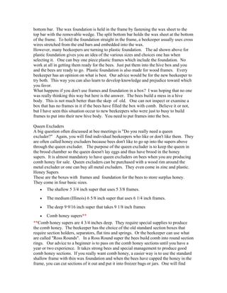 bottom bar. The wax foundation is held in the frame by fastening the wax sheet to the
top bar with the removable wedge. The split bottom bar holds the wax sheet at the bottom
of the frame. To hold the foundation straight in the frame, a beekeeper usually uses cross
wires stretched from the end bars and embedded into the wax.
However, many beekeepers are turning to plastic foundation. The ad shown above for
plastic foundation gives you an idea of the various sizes and choices one has when
selecting it. One can buy one piece plastic frames which include the foundation. No
work at all in getting them ready for the bees. Just put them into the hive box and you
and the bees are ready to go. Plastic foundation is also made for wood frames. Every
beekeeper has an opinion on what is best. Our advice would be for the new beekeeper to
try both. This way you can also learn to develop knowledge and prejudice toward which
you favor.
What happens if you don't use frames and foundation in a box? I was hoping that no one
was really thinking this way but here is the answer. The bees build a mess in a hive
body. This is not much better than the skep of old. One can not inspect or examine a
box that has no frames in it if the bees have filled the box with comb. Believe it or not,
but I have seen this situation occur to new beekeepers who were just to busy to build
frames to put into their new hive body. You need to put frames into the box.
Queen Excluders
A big question often discussed at bee meetings is "Do you really need a queen
excluder?" Again, you will find individual beekeepers who like or don't like them. They
are often called honey excluders because bees don't like to go up into the supers above
through the queen excluder. The purpose of the queen excluder is to keep the queen in
the brood chamber so the queen doesn't lay eggs and thus have brood in the honey
supers. It is almost mandatory to have queen excluders on bees when you are producing
comb honey for sale. Queen excluders can be purchased with a wood rim around the
metal excluder or one can buy all metal excluders. They even come in zinc and plastic.
Honey Supers
These are the boxes with frames and foundation for the bees to store surplus honey.
They come in four basic sizes.
• The shallow 5 3/4 inch super that uses 5 3/8 frames.
• The medium (Illinois) 6 5/8 inch super that uses 6 1/4 inch frames.
• The deep 9 9/16 inch super that takes 9 1/8 inch frames
• Comb honey supers**
**Comb honey supers are 4 3/4 inches deep. They require special supplies to produce
the comb honey. The beekeeper has the choice of the old standard section boxes that
require section holders, separators, flat tins and springs. Or the beekeeper can use what
are called "Ross Rounds". In a Ross Round super the bees build comb into round section
rings. Our advice to a beginner is to pass on the comb honey sections until you have a
year or two experience. It takes strong bees and special management to produce good
comb honey sections. If you really want comb honey, a easier way is to use the standard
shallow frame with thin wax foundation and when the bees have capped the honey in the
frame, you can cut sections of it out and put it into freezer bags or jars. One will find
 