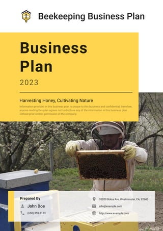 Beekeeping Business Plan
Prepared By
John Doe

(650) 359-3153

10200 Bolsa Ave, Westminster, CA, 92683

info@example.com

http://www.example.com

Business
Plan
2023
Harvesting Honey, Cultivating Nature
Information provided in this business plan is unique to this business and confidential; therefore,
anyone reading this plan agrees not to disclose any of the information in this business plan
without prior written permission of the company.
 