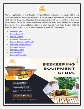 Apis bee supplies based in Ireland supplies all types of beekeeping supplies and equipment that help
honey beekeepers to make their business grow. National Cedar BeehiveMade from cedar timber
which is an anti-decay material due to a chemical substance that is found in cedar timber. It serves as
a natural fungicide thereby preventing the wood from rotting which is still prevalent in the timber
decades after it has been cut.Details:Made from locally sourced Thuja Plicata ( cedar) timber to
withstand every climate.Our boxes are hand-crafted, screwed, and glued together.
 Beekeeping Shop
 Beehive Starter Kit
 Beehives Munster
 Beekeeping Frames Munster
 Beehives & Components Munster
 Hive Care & Feeding Munster
 Beekeeping Munster
 Beekeeping Frames
 National Frames
 Commercial Foundation
 
