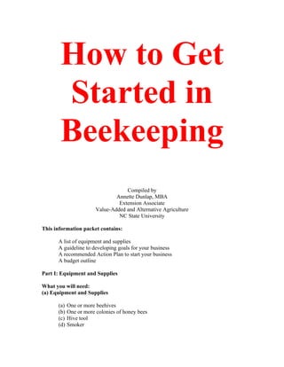 How to Get
Started in
Beekeeping
Compiled by
Annette Dunlap, MBA
Extension Associate
Value-Added and Alternative Agriculture
NC State University
This information packet contains:
A list of equipment and supplies
A guideline to developing goals for your business
A recommended Action Plan to start your business
A budget outline
Part I: Equipment and Supplies
What you will need:
(a) Equipment and Supplies
(a) One or more beehives
(b) One or more colonies of honey bees
(c) Hive tool
(d) Smoker
 