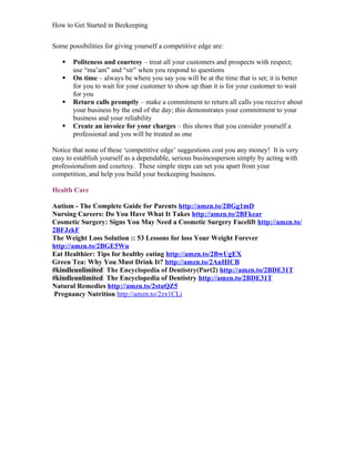 How to Get Started in Beekeeping
Some possibilities for giving yourself a competitive edge are:
 Politeness and courtesy – treat all your customers and prospects with respect;
use “ma’am” and “sir” when you respond to questions
 On time – always be where you say you will be at the time that is set; it is better
for you to wait for your customer to show up than it is for your customer to wait
for you
 Return calls promptly – make a commitment to return all calls you receive about
your business by the end of the day; this demonstrates your commitment to your
business and your reliability
 Create an invoice for your charges – this shows that you consider yourself a
professional and you will be treated as one
Notice that none of these ‘competitive edge’ suggestions cost you any money! It is very
easy to establish yourself as a dependable, serious businessperson simply by acting with
professionalism and courtesy. These simple steps can set you apart from your
competition, and help you build your beekeeping business.
Health Care
Autism - The Complete Guide for Parents http://amzn.to/2BGg1mD
Nursing Careers: Do You Have What It Takes http://amzn.to/2BFkear
Cosmetic Surgery: Signs You May Need a Cosmetic Surgery Facelift http://amzn.to/
2BFJzkF
The Weight Loss Solution :: 53 Lessons for loss Your Weight Forever
http://amzn.to/2BGE5Wu
Eat Healthier: Tips for healthy eating http://amzn.to/2BwUgEX
Green Tea: Why You Must Drink It? http://amzn.to/2AnHICB
#kindleunlimited The Encyclopedia of Dentistry(Part2) http://amzn.to/2BDE31T
#kindleunlimited The Encyclopedia of Dentistry http://amzn.to/2BDE31T
Natural Remedies http://amzn.to/2stuQZ5
Pregnancy Nutrition http://amzn.to/2zx1CLi
 
