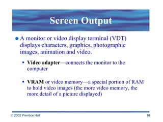 Screen Output A monitor or video display terminal (VDT) displays characters, graphics, photographic  images, animation and video. Video adapter —connects the monitor to the computer VRAM  or video memory—a special portion of RAM to hold video images (the more video memory, the more detail of a picture displayed) 