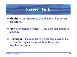 Screen Talk Monitor size  - measured as a diagonal line across the screen. Pixels  (or picture element) - tiny dots that compose a picture Resolution   - the number of pixels displayed on the screen (the higher the resolution, the closer together the dots) 