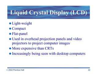 Liquid Crystal Display (LCD) Light-weight Compact Flat-panel  Used in overhead projection panels and video projectors to project computer images More expensive than CRTs Increasingly being seen with desktop computers 