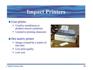 Impact Printers Line printer Used by mainframes to produce massive printouts Limited to printing characters Dot matrix printer Images created by a matrix of tiny dots Low print quality Low cost 
