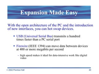 Expansion Made Easy USB (Universal Serial Bus ) transmits a hundred times faster than a PC serial port Firewire  (IEEE 1394) can move data between devices at 400 or more megabits per second high speed makes it ideal for data-intensive work like digital video  With the open architecture of the PC and the introduction of new interfaces, you can hot swap devices. 
