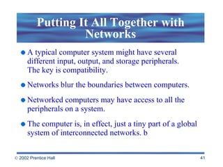 Putting It All Together with Networks A typical computer system might have several different input, output, and storage peripherals.  The key is compatibility.  Networks blur the boundaries between computers. Networked computers may have access to all the peripherals on a system. The computer is, in effect, just a tiny part of a global system of interconnected networks. b 