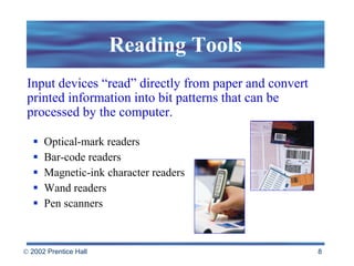 Reading Tools Optical-mark readers Bar-code readers Magnetic-ink character readers Wand readers Pen scanners Input devices “read” directly from paper and convert printed information into bit patterns that can be processed by the computer. 