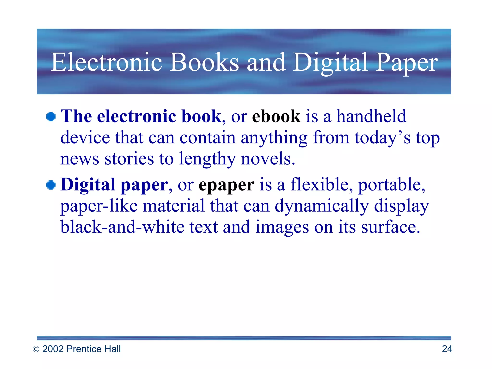 Electronic Books and Digital Paper The electronic book , or  ebook   is   a handheld device that can contain anything from today’s top news stories to lengthy novels. Digital paper , or  epaper  is a flexible, portable, paper-like material that can dynamically display black-and-white text and images on its surface. 
