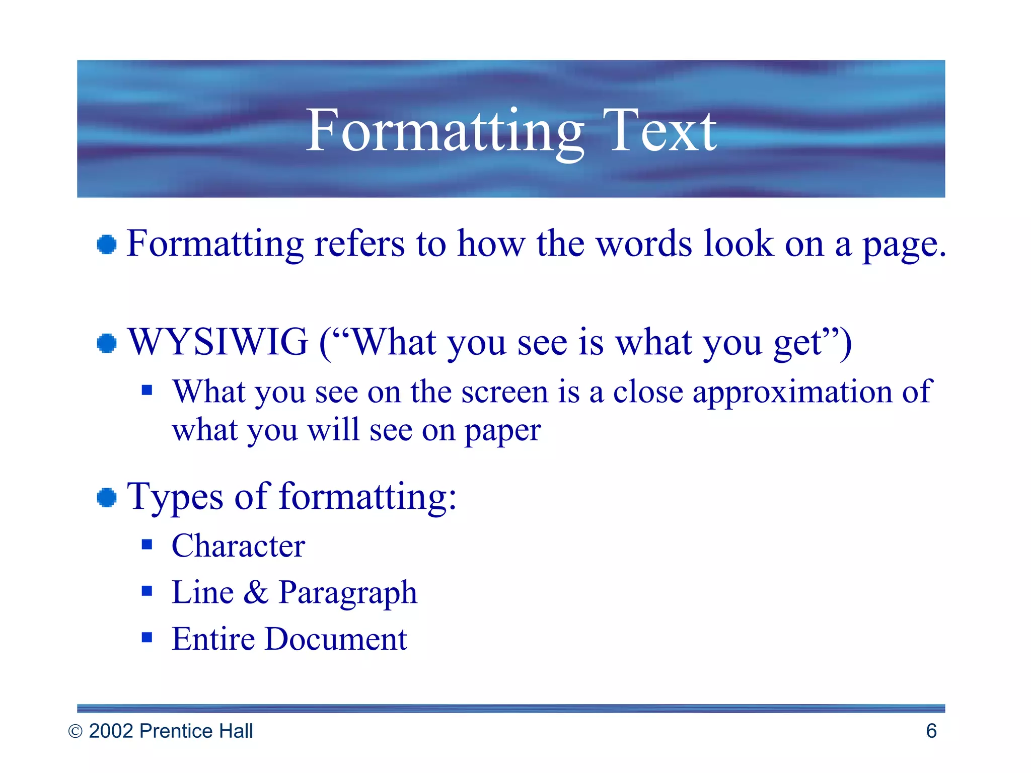Formatting Text Formatting refers to how the words look on a page. WYSIWIG (“What you see is what you get”) What you see on the screen is a close approximation of what you will see on paper Types of formatting: Character  Line & Paragraph Entire Document 