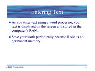 Entering Text As you enter text using a word processor, your text is displayed on the screen and stored in the computer’s RAM. Save your work periodically because RAM is not permanent memory. 