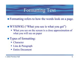 Formatting Text Formatting refers to how the words look on a page. WYSIWIG (“What you see is what you get”) What you see on the screen is a close approximation of what you will see on paper Types of formatting: Character  Line & Paragraph Entire Document 