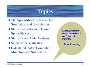 Topics The Spreadsheet: Software for Simulation and Speculation Statistical Software: Beyond Spreadsheets Statistics and Data Analysis Scientific Visualization Calculated Risks: Computer  Modeling and Simulation “ The purpose of computation is not numbers but insight.” R. W. Hamming.. 