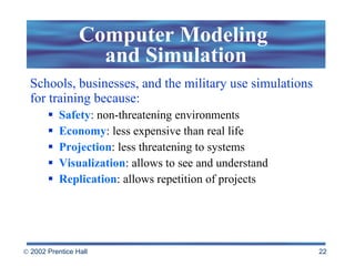 Schools, businesses, and the military use simulations for training because: Safety : non-threatening environments Economy : less expensive than real life Projection : less threatening to systems  Visualization : allows to see and understand Replication : allows repetition of projects Computer Modeling  and Simulation 