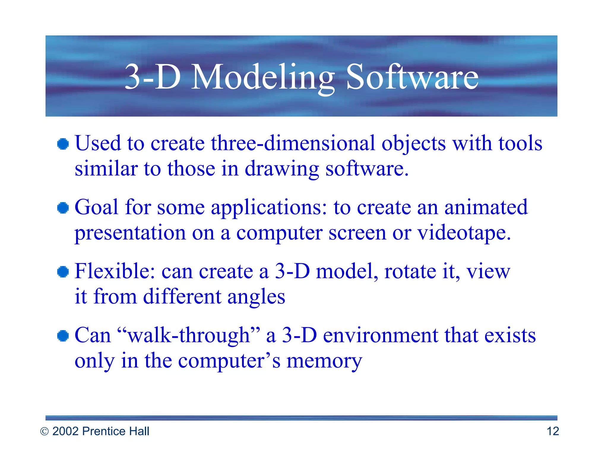 3-D Modeling Software Used to create three-dimensional objects with tools similar to those in drawing software. Goal for some applications: to create an animated presentation on a computer screen or videotape.  Flexible: can create a 3-D model, rotate it, view  it from different angles Can “walk-through” a 3-D environment that exists only in the computer’s memory 