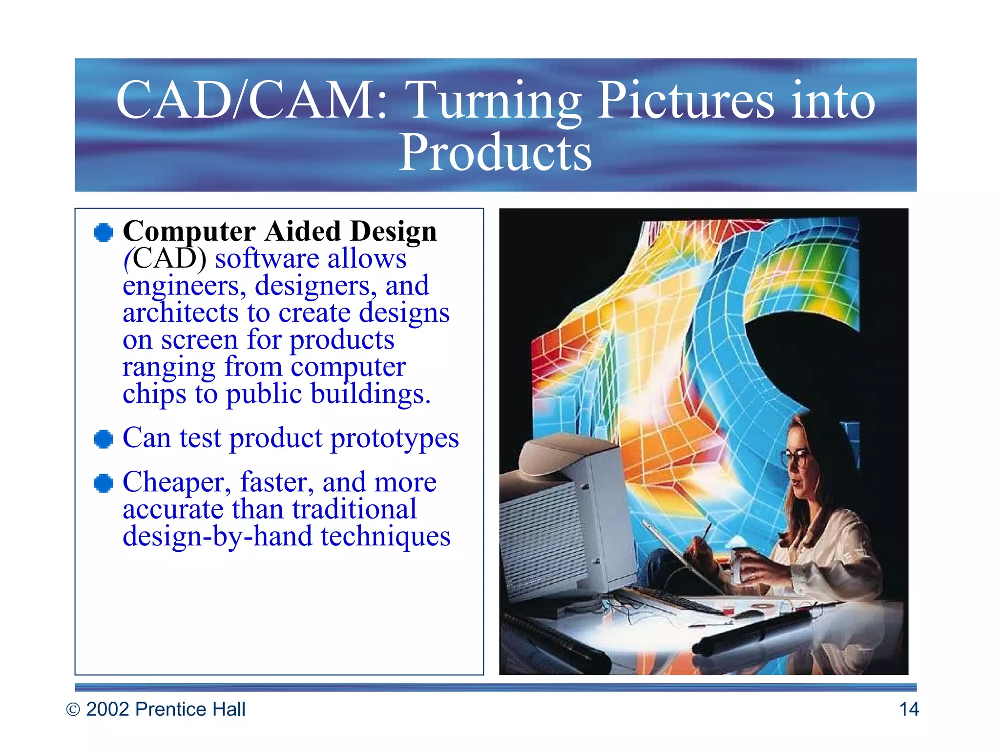 CAD/CAM: Turning Pictures into Products Computer Aided Design  ( CAD)  software allows engineers, designers, and architects to create designs on screen for products ranging from computer chips to public buildings. Can test product prototypes Cheaper, faster, and more accurate than traditional design-by-hand techniques 