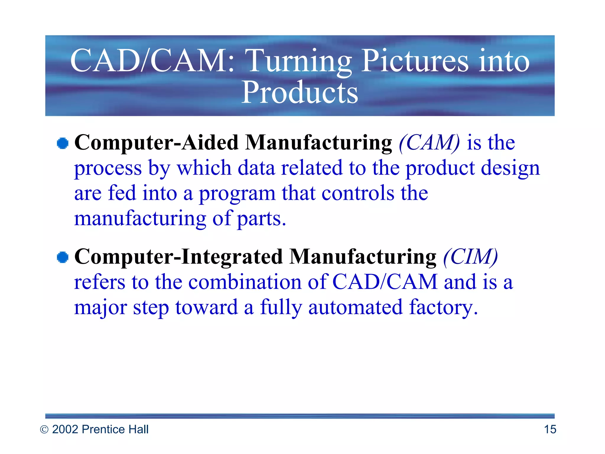 CAD/CAM: Turning Pictures into Products Computer-Aided Manufacturing  (CAM)   is the process by which data related to the product design are fed into a program that controls the manufacturing of parts. Computer-Integrated Manufacturing  (CIM)   refers to the combination of CAD/CAM and is a major step toward a fully automated factory. 