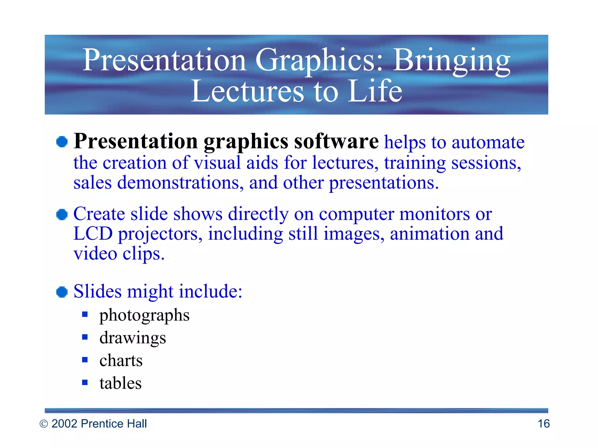 Presentation Graphics: Bringing Lectures to Life Presentation   graphics   software   helps to automate the creation of visual aids for lectures, training sessions, sales demonstrations, and other presentations.  Create slide shows directly on computer monitors or  LCD projectors, including still images, animation and video clips. Slides might include: photographs drawings charts tables 