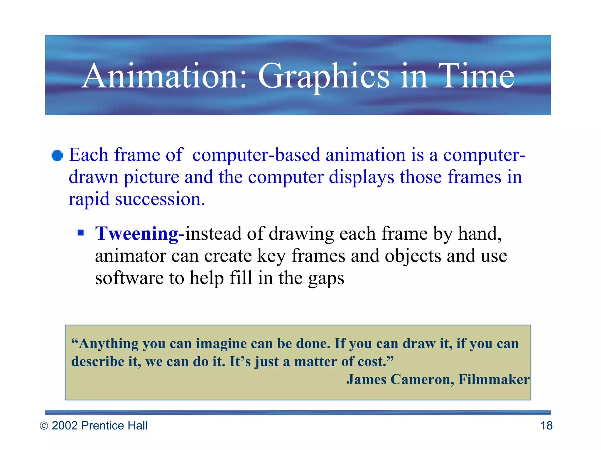 Animation: Graphics in Time Each frame of  computer-based animation is a computer-drawn picture and the computer displays those frames in rapid succession. Tweening - instead of drawing each frame by hand, animator can create key frames and objects and use software to help fill in the gaps “ Anything you can imagine can be done. If you can draw it, if you can describe it, we can do it. It’s just a matter of cost.” James Cameron, Filmmaker 